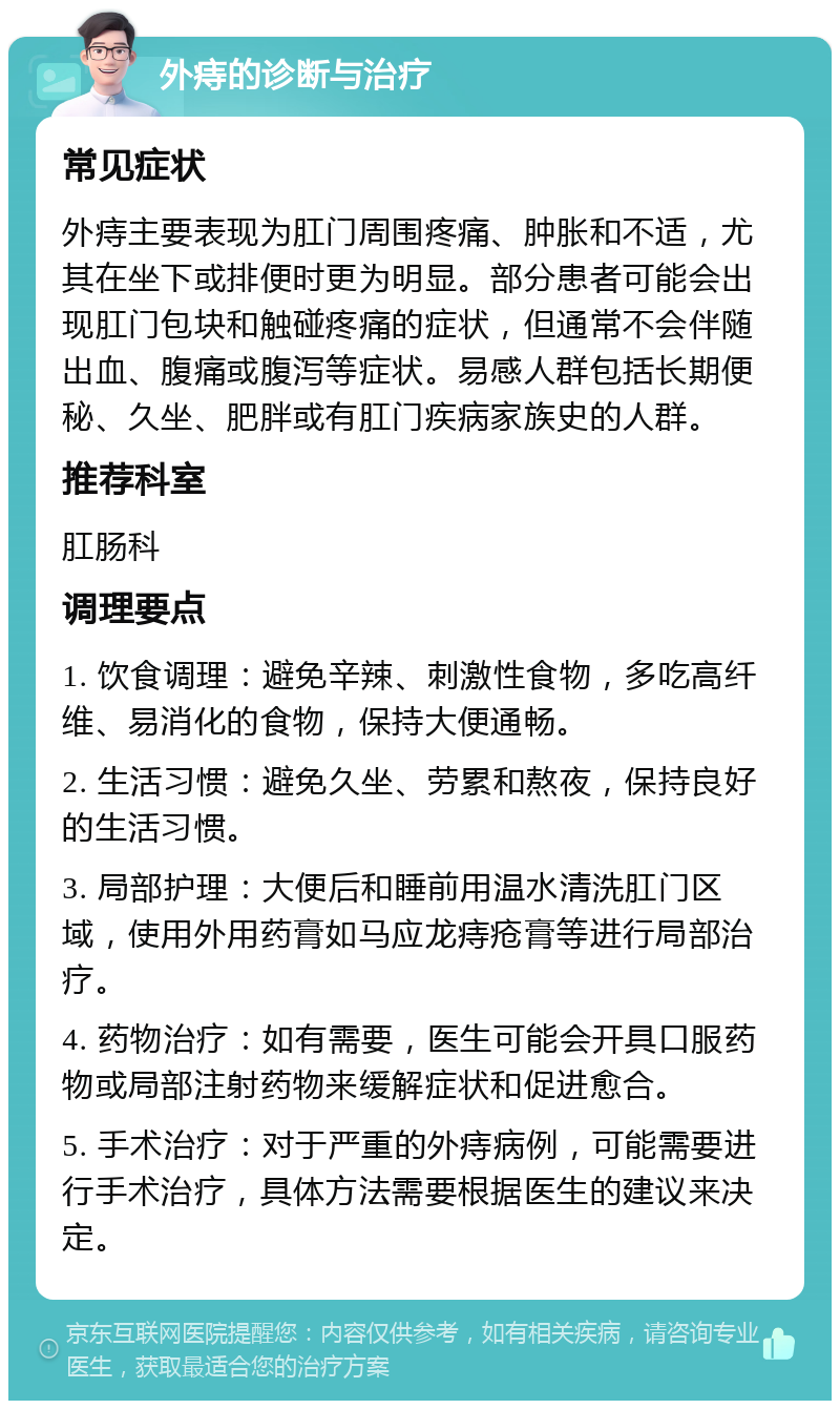 外痔的诊断与治疗 常见症状 外痔主要表现为肛门周围疼痛、肿胀和不适，尤其在坐下或排便时更为明显。部分患者可能会出现肛门包块和触碰疼痛的症状，但通常不会伴随出血、腹痛或腹泻等症状。易感人群包括长期便秘、久坐、肥胖或有肛门疾病家族史的人群。 推荐科室 肛肠科 调理要点 1. 饮食调理：避免辛辣、刺激性食物，多吃高纤维、易消化的食物，保持大便通畅。 2. 生活习惯：避免久坐、劳累和熬夜，保持良好的生活习惯。 3. 局部护理：大便后和睡前用温水清洗肛门区域，使用外用药膏如马应龙痔疮膏等进行局部治疗。 4. 药物治疗：如有需要，医生可能会开具口服药物或局部注射药物来缓解症状和促进愈合。 5. 手术治疗：对于严重的外痔病例，可能需要进行手术治疗，具体方法需要根据医生的建议来决定。