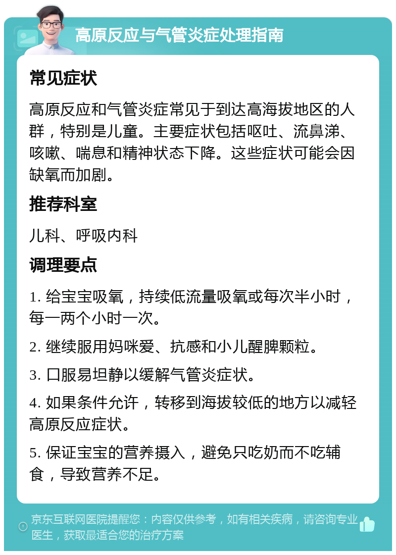 高原反应与气管炎症处理指南 常见症状 高原反应和气管炎症常见于到达高海拔地区的人群，特别是儿童。主要症状包括呕吐、流鼻涕、咳嗽、喘息和精神状态下降。这些症状可能会因缺氧而加剧。 推荐科室 儿科、呼吸内科 调理要点 1. 给宝宝吸氧，持续低流量吸氧或每次半小时，每一两个小时一次。 2. 继续服用妈咪爱、抗感和小儿醒脾颗粒。 3. 口服易坦静以缓解气管炎症状。 4. 如果条件允许，转移到海拔较低的地方以减轻高原反应症状。 5. 保证宝宝的营养摄入，避免只吃奶而不吃辅食，导致营养不足。