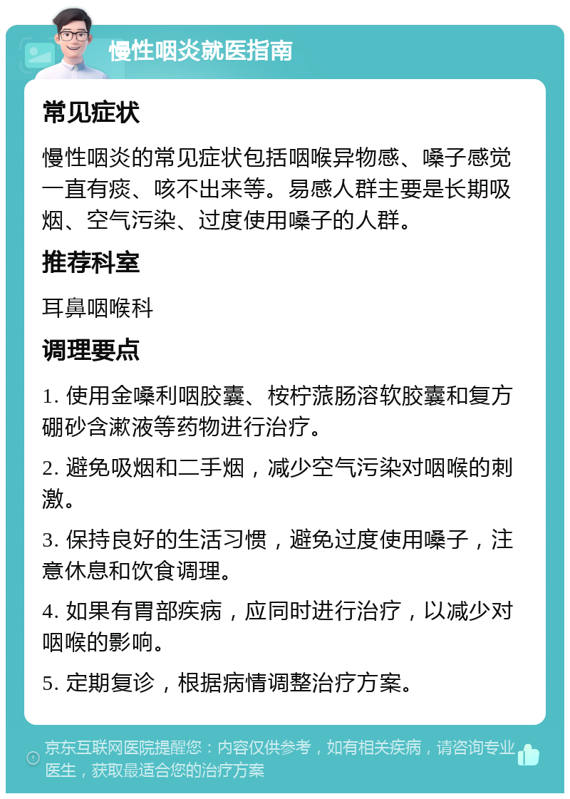 慢性咽炎就医指南 常见症状 慢性咽炎的常见症状包括咽喉异物感、嗓子感觉一直有痰、咳不出来等。易感人群主要是长期吸烟、空气污染、过度使用嗓子的人群。 推荐科室 耳鼻咽喉科 调理要点 1. 使用金嗓利咽胶囊、桉柠蒎肠溶软胶囊和复方硼砂含漱液等药物进行治疗。 2. 避免吸烟和二手烟，减少空气污染对咽喉的刺激。 3. 保持良好的生活习惯，避免过度使用嗓子，注意休息和饮食调理。 4. 如果有胃部疾病，应同时进行治疗，以减少对咽喉的影响。 5. 定期复诊，根据病情调整治疗方案。