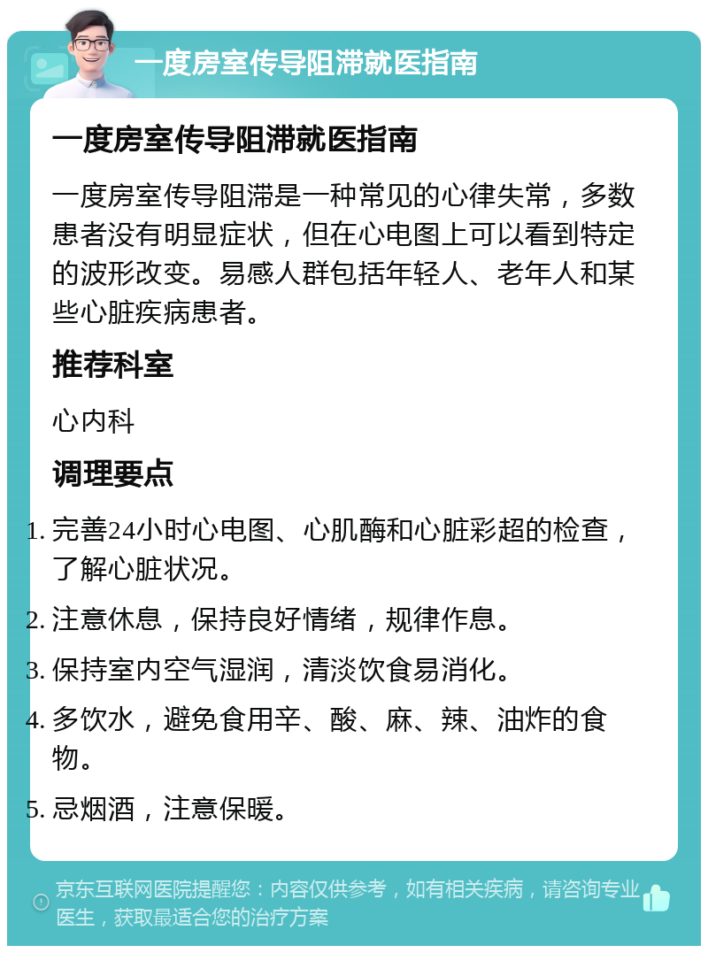 一度房室传导阻滞就医指南 一度房室传导阻滞就医指南 一度房室传导阻滞是一种常见的心律失常，多数患者没有明显症状，但在心电图上可以看到特定的波形改变。易感人群包括年轻人、老年人和某些心脏疾病患者。 推荐科室 心内科 调理要点 完善24小时心电图、心肌酶和心脏彩超的检查，了解心脏状况。 注意休息，保持良好情绪，规律作息。 保持室内空气湿润，清淡饮食易消化。 多饮水，避免食用辛、酸、麻、辣、油炸的食物。 忌烟酒，注意保暖。