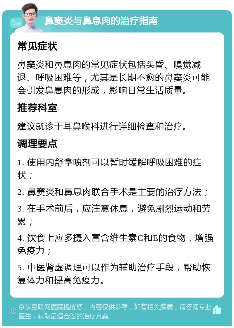 鼻窦炎与鼻息肉的治疗指南 常见症状 鼻窦炎和鼻息肉的常见症状包括头昏、嗅觉减退、呼吸困难等，尤其是长期不愈的鼻窦炎可能会引发鼻息肉的形成，影响日常生活质量。 推荐科室 建议就诊于耳鼻喉科进行详细检查和治疗。 调理要点 1. 使用内舒拿喷剂可以暂时缓解呼吸困难的症状； 2. 鼻窦炎和鼻息肉联合手术是主要的治疗方法； 3. 在手术前后，应注意休息，避免剧烈运动和劳累； 4. 饮食上应多摄入富含维生素C和E的食物，增强免疫力； 5. 中医肾虚调理可以作为辅助治疗手段，帮助恢复体力和提高免疫力。