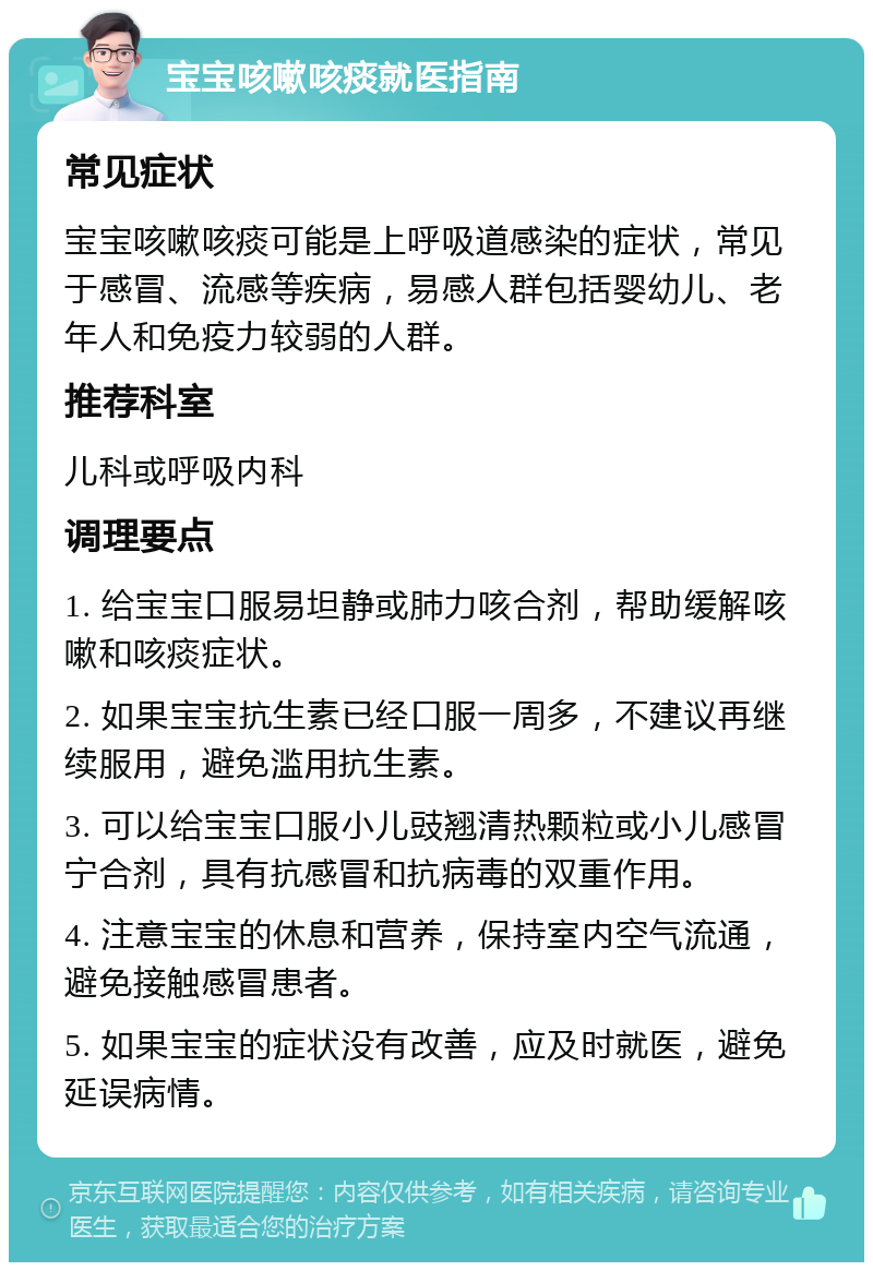 宝宝咳嗽咳痰就医指南 常见症状 宝宝咳嗽咳痰可能是上呼吸道感染的症状，常见于感冒、流感等疾病，易感人群包括婴幼儿、老年人和免疫力较弱的人群。 推荐科室 儿科或呼吸内科 调理要点 1. 给宝宝口服易坦静或肺力咳合剂，帮助缓解咳嗽和咳痰症状。 2. 如果宝宝抗生素已经口服一周多，不建议再继续服用，避免滥用抗生素。 3. 可以给宝宝口服小儿豉翘清热颗粒或小儿感冒宁合剂，具有抗感冒和抗病毒的双重作用。 4. 注意宝宝的休息和营养，保持室内空气流通，避免接触感冒患者。 5. 如果宝宝的症状没有改善，应及时就医，避免延误病情。