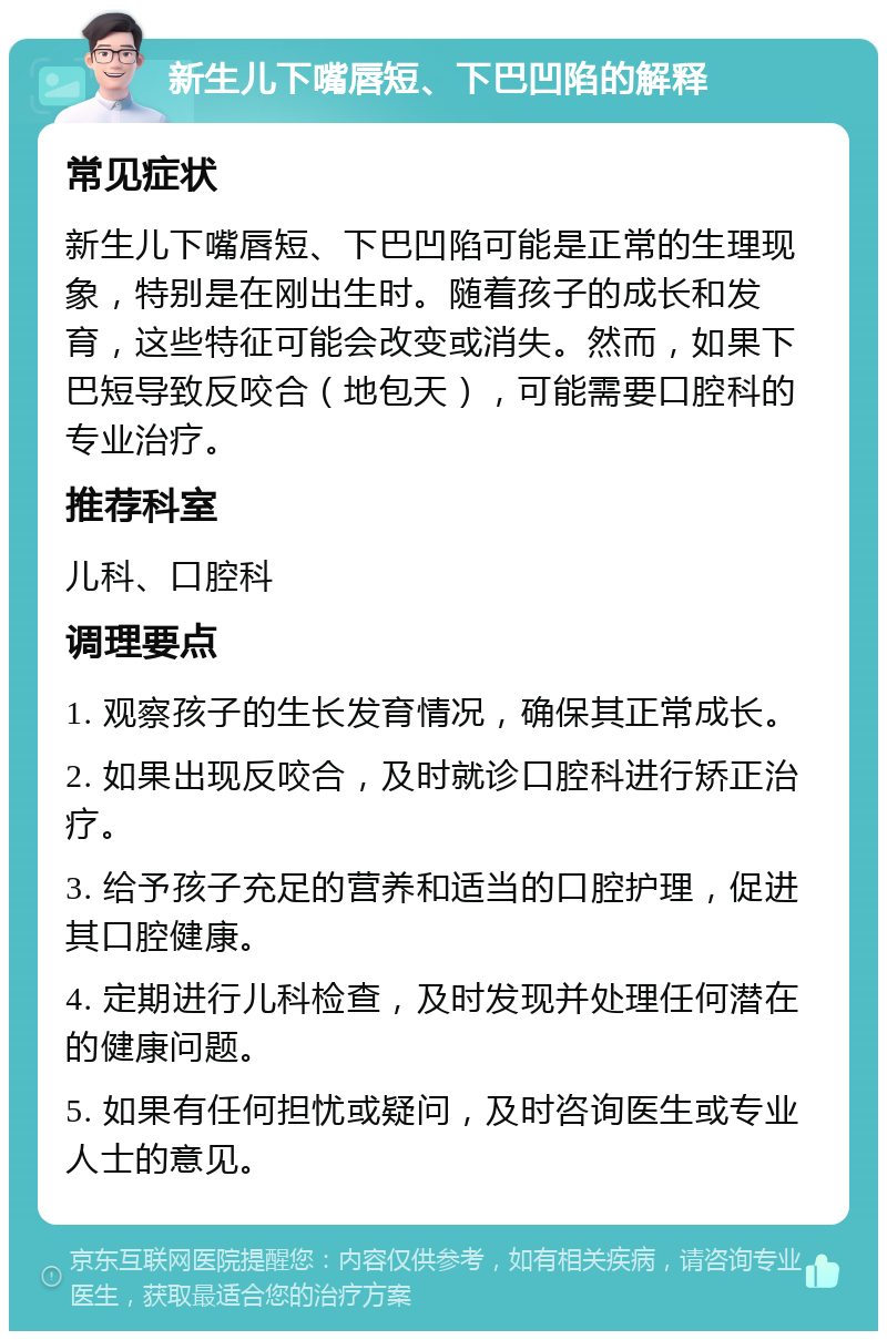 新生儿下嘴唇短、下巴凹陷的解释 常见症状 新生儿下嘴唇短、下巴凹陷可能是正常的生理现象，特别是在刚出生时。随着孩子的成长和发育，这些特征可能会改变或消失。然而，如果下巴短导致反咬合（地包天），可能需要口腔科的专业治疗。 推荐科室 儿科、口腔科 调理要点 1. 观察孩子的生长发育情况，确保其正常成长。 2. 如果出现反咬合，及时就诊口腔科进行矫正治疗。 3. 给予孩子充足的营养和适当的口腔护理，促进其口腔健康。 4. 定期进行儿科检查，及时发现并处理任何潜在的健康问题。 5. 如果有任何担忧或疑问，及时咨询医生或专业人士的意见。