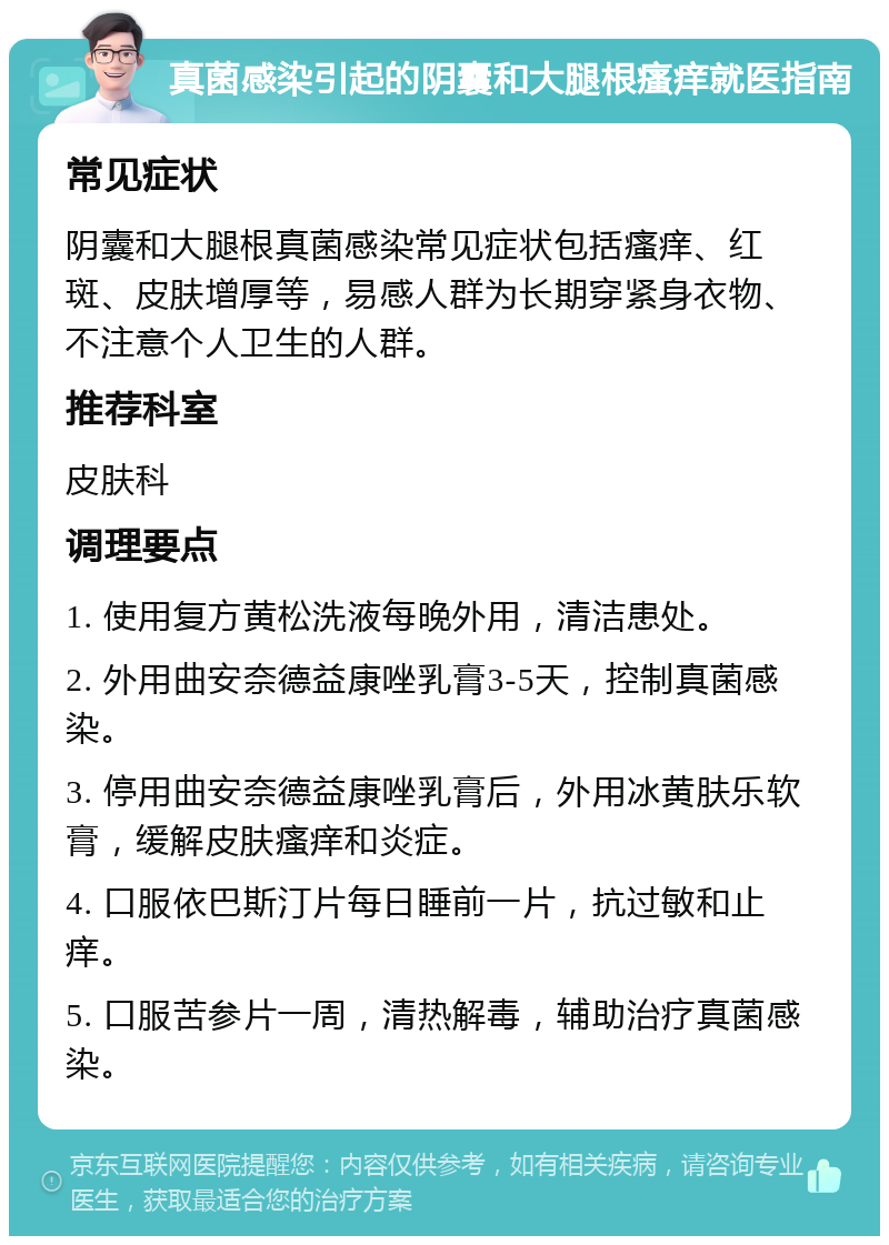 真菌感染引起的阴囊和大腿根瘙痒就医指南 常见症状 阴囊和大腿根真菌感染常见症状包括瘙痒、红斑、皮肤增厚等，易感人群为长期穿紧身衣物、不注意个人卫生的人群。 推荐科室 皮肤科 调理要点 1. 使用复方黄松洗液每晚外用，清洁患处。 2. 外用曲安奈德益康唑乳膏3-5天，控制真菌感染。 3. 停用曲安奈德益康唑乳膏后，外用冰黄肤乐软膏，缓解皮肤瘙痒和炎症。 4. 口服依巴斯汀片每日睡前一片，抗过敏和止痒。 5. 口服苦参片一周，清热解毒，辅助治疗真菌感染。