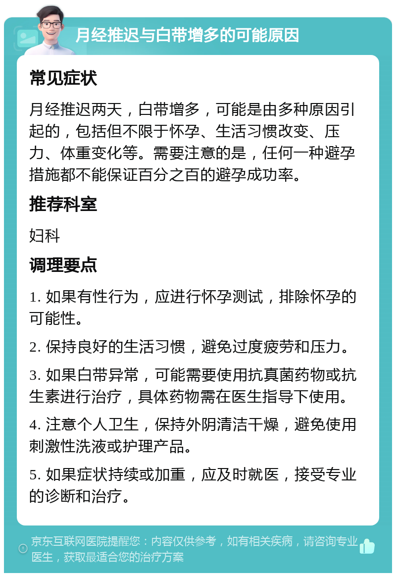 月经推迟与白带增多的可能原因 常见症状 月经推迟两天，白带增多，可能是由多种原因引起的，包括但不限于怀孕、生活习惯改变、压力、体重变化等。需要注意的是，任何一种避孕措施都不能保证百分之百的避孕成功率。 推荐科室 妇科 调理要点 1. 如果有性行为，应进行怀孕测试，排除怀孕的可能性。 2. 保持良好的生活习惯，避免过度疲劳和压力。 3. 如果白带异常，可能需要使用抗真菌药物或抗生素进行治疗，具体药物需在医生指导下使用。 4. 注意个人卫生，保持外阴清洁干燥，避免使用刺激性洗液或护理产品。 5. 如果症状持续或加重，应及时就医，接受专业的诊断和治疗。