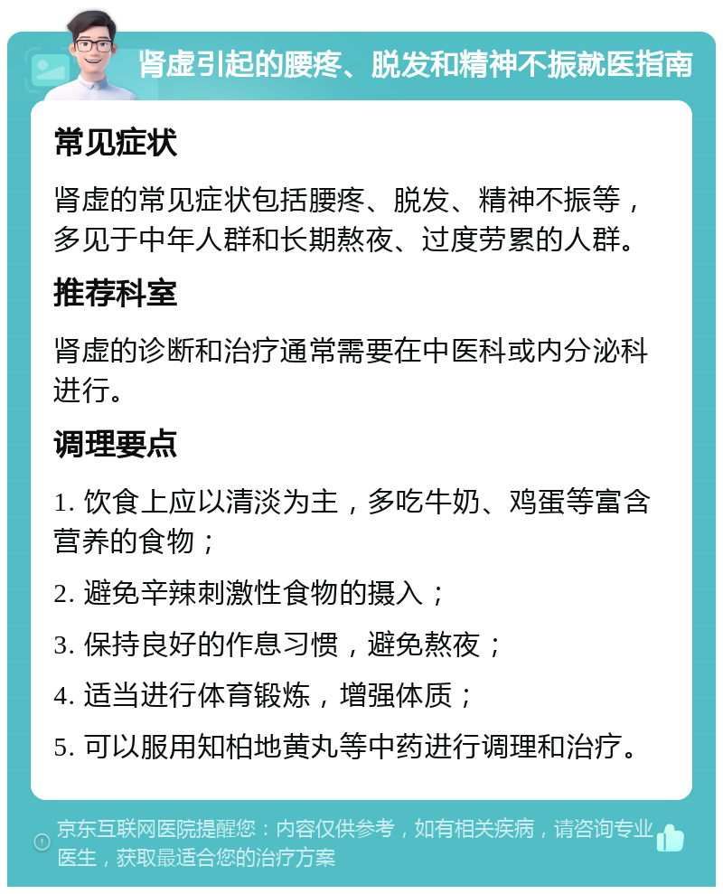 肾虚引起的腰疼、脱发和精神不振就医指南 常见症状 肾虚的常见症状包括腰疼、脱发、精神不振等，多见于中年人群和长期熬夜、过度劳累的人群。 推荐科室 肾虚的诊断和治疗通常需要在中医科或内分泌科进行。 调理要点 1. 饮食上应以清淡为主，多吃牛奶、鸡蛋等富含营养的食物； 2. 避免辛辣刺激性食物的摄入； 3. 保持良好的作息习惯，避免熬夜； 4. 适当进行体育锻炼，增强体质； 5. 可以服用知柏地黄丸等中药进行调理和治疗。