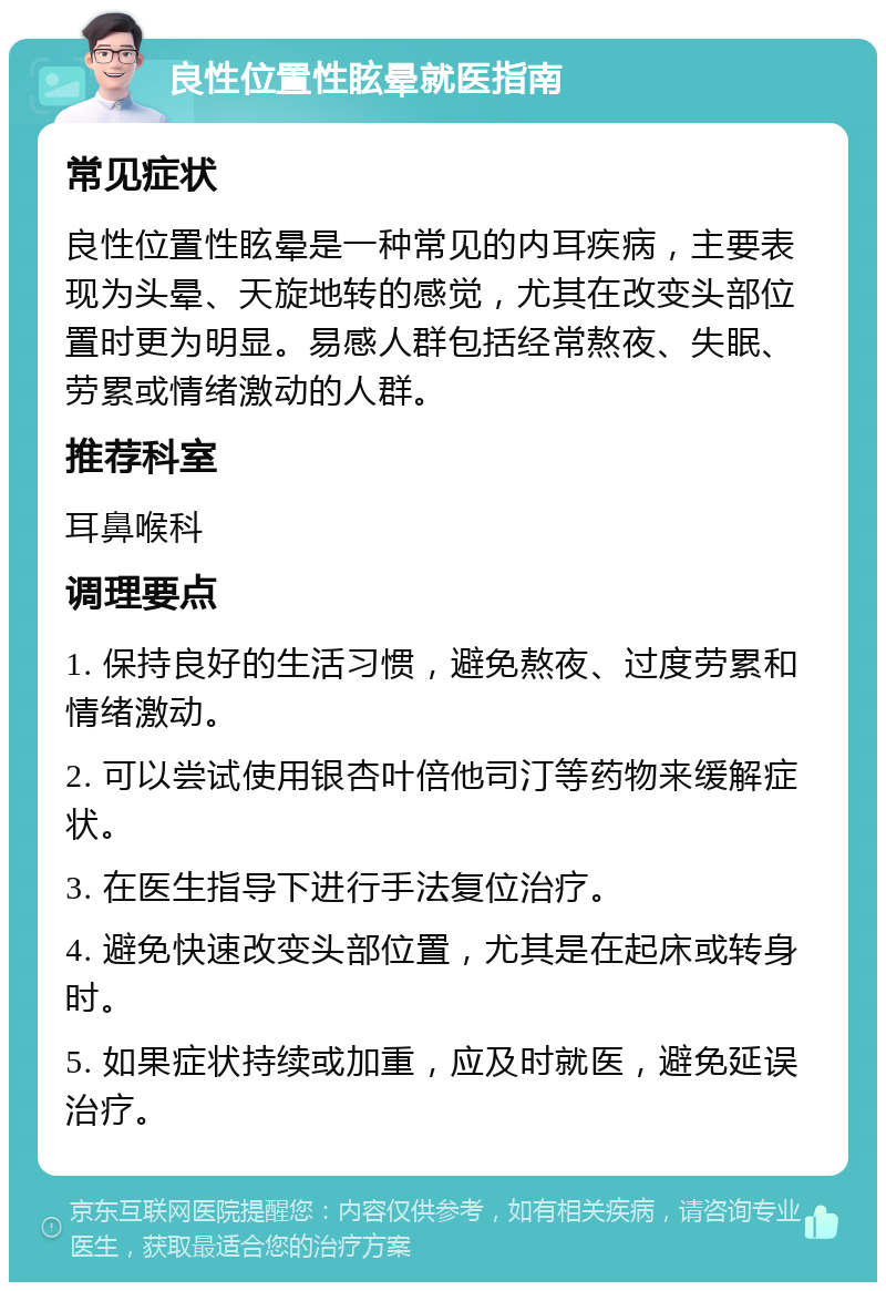 良性位置性眩晕就医指南 常见症状 良性位置性眩晕是一种常见的内耳疾病，主要表现为头晕、天旋地转的感觉，尤其在改变头部位置时更为明显。易感人群包括经常熬夜、失眠、劳累或情绪激动的人群。 推荐科室 耳鼻喉科 调理要点 1. 保持良好的生活习惯，避免熬夜、过度劳累和情绪激动。 2. 可以尝试使用银杏叶倍他司汀等药物来缓解症状。 3. 在医生指导下进行手法复位治疗。 4. 避免快速改变头部位置，尤其是在起床或转身时。 5. 如果症状持续或加重，应及时就医，避免延误治疗。