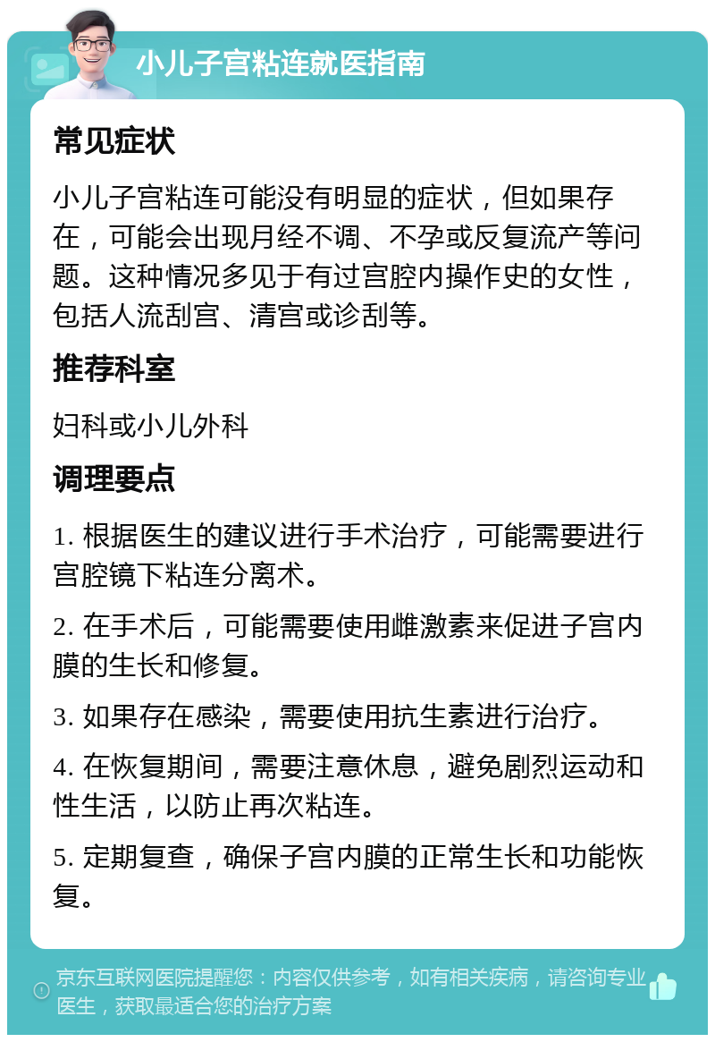 小儿子宫粘连就医指南 常见症状 小儿子宫粘连可能没有明显的症状，但如果存在，可能会出现月经不调、不孕或反复流产等问题。这种情况多见于有过宫腔内操作史的女性，包括人流刮宫、清宫或诊刮等。 推荐科室 妇科或小儿外科 调理要点 1. 根据医生的建议进行手术治疗，可能需要进行宫腔镜下粘连分离术。 2. 在手术后，可能需要使用雌激素来促进子宫内膜的生长和修复。 3. 如果存在感染，需要使用抗生素进行治疗。 4. 在恢复期间，需要注意休息，避免剧烈运动和性生活，以防止再次粘连。 5. 定期复查，确保子宫内膜的正常生长和功能恢复。