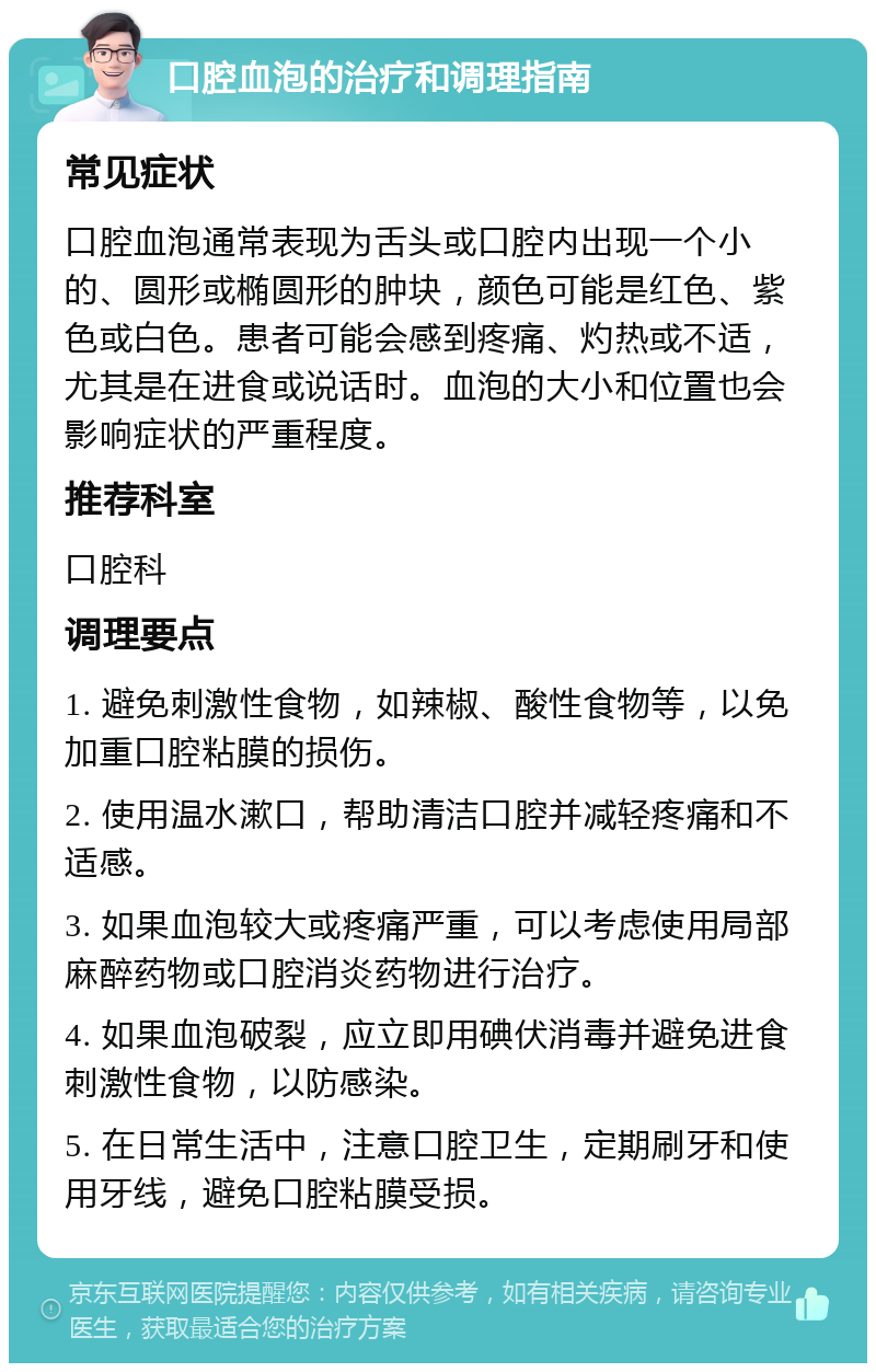 口腔血泡的治疗和调理指南 常见症状 口腔血泡通常表现为舌头或口腔内出现一个小的、圆形或椭圆形的肿块，颜色可能是红色、紫色或白色。患者可能会感到疼痛、灼热或不适，尤其是在进食或说话时。血泡的大小和位置也会影响症状的严重程度。 推荐科室 口腔科 调理要点 1. 避免刺激性食物，如辣椒、酸性食物等，以免加重口腔粘膜的损伤。 2. 使用温水漱口，帮助清洁口腔并减轻疼痛和不适感。 3. 如果血泡较大或疼痛严重，可以考虑使用局部麻醉药物或口腔消炎药物进行治疗。 4. 如果血泡破裂，应立即用碘伏消毒并避免进食刺激性食物，以防感染。 5. 在日常生活中，注意口腔卫生，定期刷牙和使用牙线，避免口腔粘膜受损。