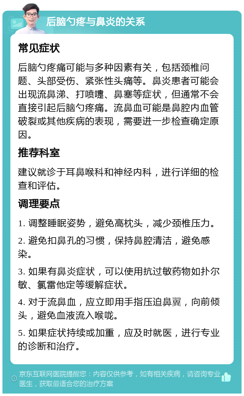 后脑勺疼与鼻炎的关系 常见症状 后脑勺疼痛可能与多种因素有关，包括颈椎问题、头部受伤、紧张性头痛等。鼻炎患者可能会出现流鼻涕、打喷嚏、鼻塞等症状，但通常不会直接引起后脑勺疼痛。流鼻血可能是鼻腔内血管破裂或其他疾病的表现，需要进一步检查确定原因。 推荐科室 建议就诊于耳鼻喉科和神经内科，进行详细的检查和评估。 调理要点 1. 调整睡眠姿势，避免高枕头，减少颈椎压力。 2. 避免扣鼻孔的习惯，保持鼻腔清洁，避免感染。 3. 如果有鼻炎症状，可以使用抗过敏药物如扑尔敏、氯雷他定等缓解症状。 4. 对于流鼻血，应立即用手指压迫鼻翼，向前倾头，避免血液流入喉咙。 5. 如果症状持续或加重，应及时就医，进行专业的诊断和治疗。