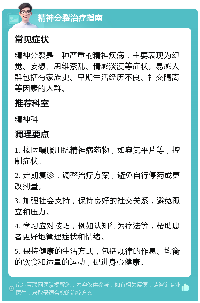 精神分裂治疗指南 常见症状 精神分裂是一种严重的精神疾病，主要表现为幻觉、妄想、思维紊乱、情感淡漠等症状。易感人群包括有家族史、早期生活经历不良、社交隔离等因素的人群。 推荐科室 精神科 调理要点 1. 按医嘱服用抗精神病药物，如奥氮平片等，控制症状。 2. 定期复诊，调整治疗方案，避免自行停药或更改剂量。 3. 加强社会支持，保持良好的社交关系，避免孤立和压力。 4. 学习应对技巧，例如认知行为疗法等，帮助患者更好地管理症状和情绪。 5. 保持健康的生活方式，包括规律的作息、均衡的饮食和适量的运动，促进身心健康。