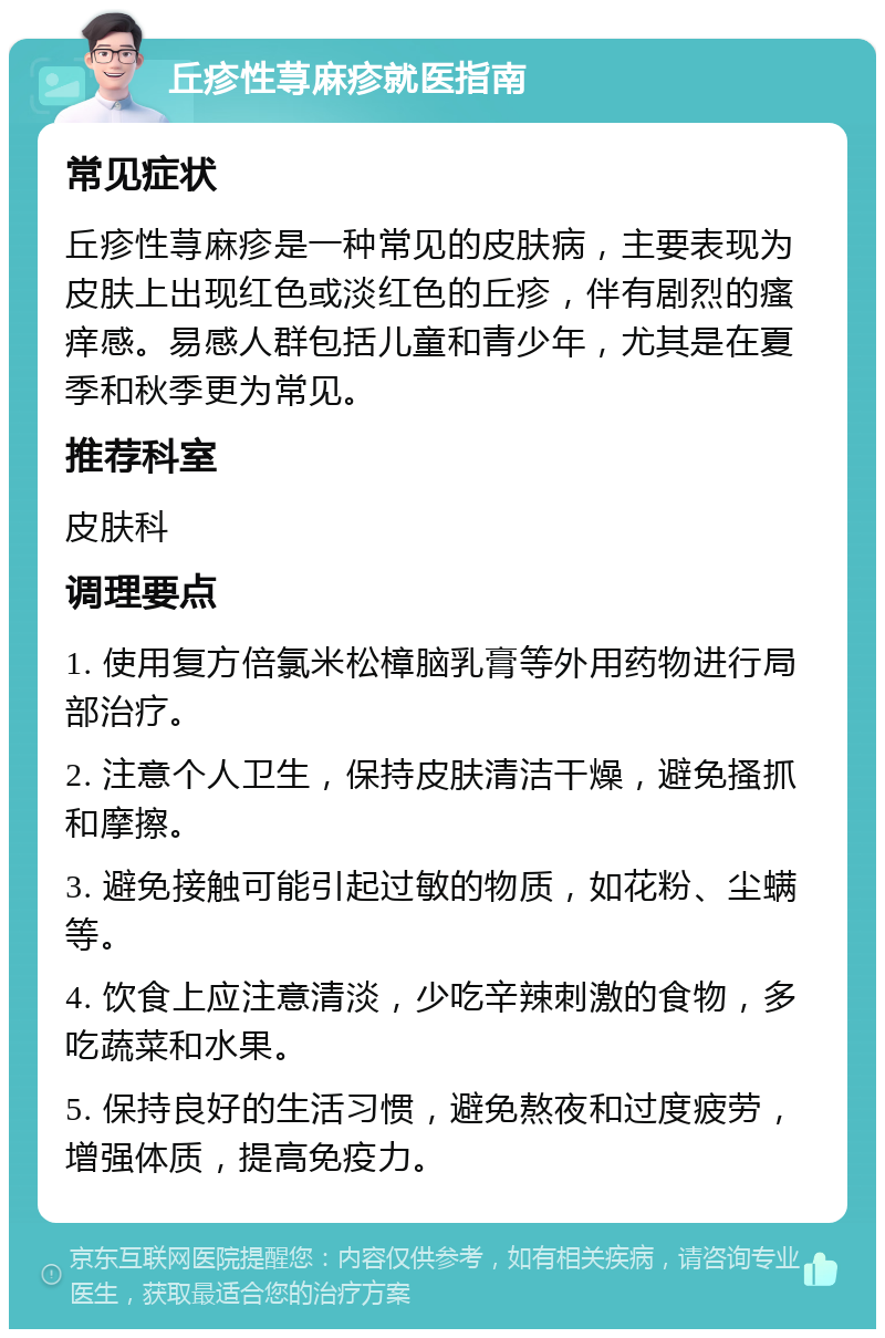 丘疹性荨麻疹就医指南 常见症状 丘疹性荨麻疹是一种常见的皮肤病，主要表现为皮肤上出现红色或淡红色的丘疹，伴有剧烈的瘙痒感。易感人群包括儿童和青少年，尤其是在夏季和秋季更为常见。 推荐科室 皮肤科 调理要点 1. 使用复方倍氯米松樟脑乳膏等外用药物进行局部治疗。 2. 注意个人卫生，保持皮肤清洁干燥，避免搔抓和摩擦。 3. 避免接触可能引起过敏的物质，如花粉、尘螨等。 4. 饮食上应注意清淡，少吃辛辣刺激的食物，多吃蔬菜和水果。 5. 保持良好的生活习惯，避免熬夜和过度疲劳，增强体质，提高免疫力。