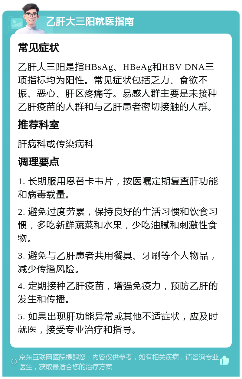 乙肝大三阳就医指南 常见症状 乙肝大三阳是指HBsAg、HBeAg和HBV DNA三项指标均为阳性。常见症状包括乏力、食欲不振、恶心、肝区疼痛等。易感人群主要是未接种乙肝疫苗的人群和与乙肝患者密切接触的人群。 推荐科室 肝病科或传染病科 调理要点 1. 长期服用恩替卡韦片，按医嘱定期复查肝功能和病毒载量。 2. 避免过度劳累，保持良好的生活习惯和饮食习惯，多吃新鲜蔬菜和水果，少吃油腻和刺激性食物。 3. 避免与乙肝患者共用餐具、牙刷等个人物品，减少传播风险。 4. 定期接种乙肝疫苗，增强免疫力，预防乙肝的发生和传播。 5. 如果出现肝功能异常或其他不适症状，应及时就医，接受专业治疗和指导。