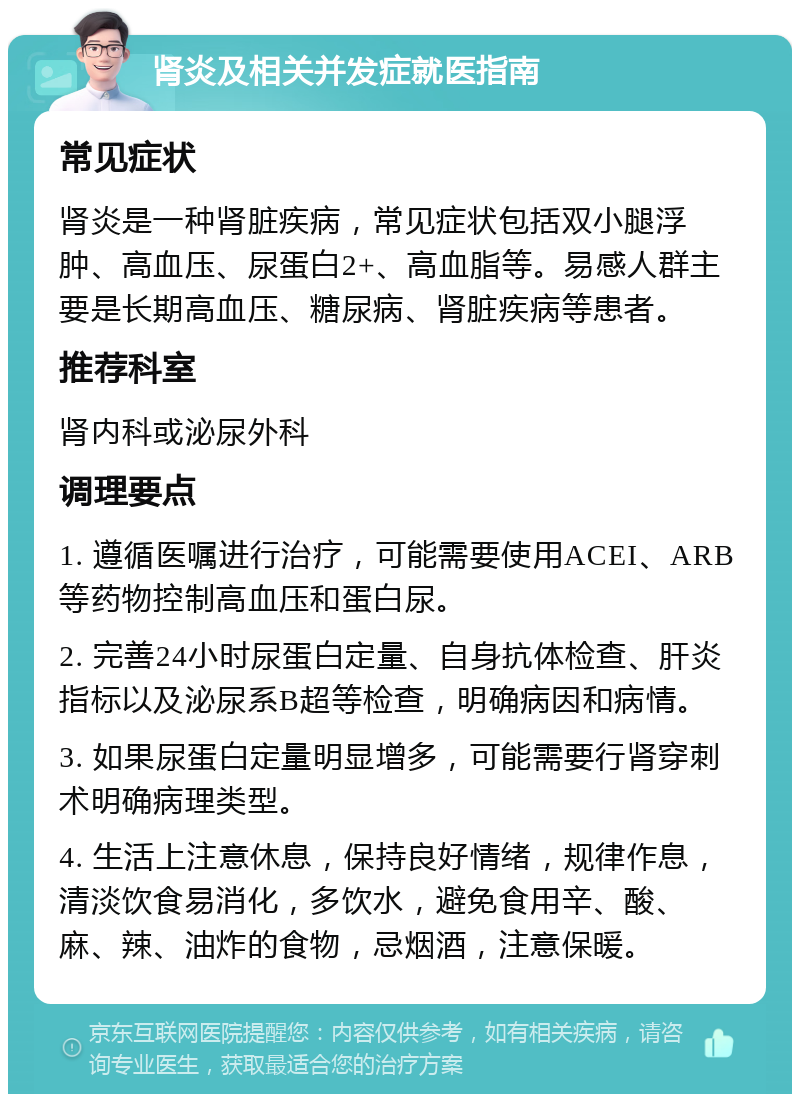 肾炎及相关并发症就医指南 常见症状 肾炎是一种肾脏疾病，常见症状包括双小腿浮肿、高血压、尿蛋白2+、高血脂等。易感人群主要是长期高血压、糖尿病、肾脏疾病等患者。 推荐科室 肾内科或泌尿外科 调理要点 1. 遵循医嘱进行治疗，可能需要使用ACEI、ARB等药物控制高血压和蛋白尿。 2. 完善24小时尿蛋白定量、自身抗体检查、肝炎指标以及泌尿系B超等检查，明确病因和病情。 3. 如果尿蛋白定量明显增多，可能需要行肾穿刺术明确病理类型。 4. 生活上注意休息，保持良好情绪，规律作息，清淡饮食易消化，多饮水，避免食用辛、酸、麻、辣、油炸的食物，忌烟酒，注意保暖。