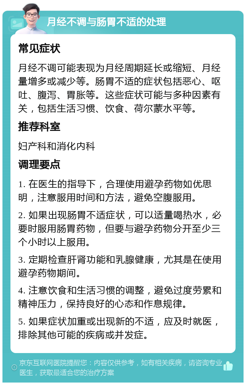 月经不调与肠胃不适的处理 常见症状 月经不调可能表现为月经周期延长或缩短、月经量增多或减少等。肠胃不适的症状包括恶心、呕吐、腹泻、胃胀等。这些症状可能与多种因素有关，包括生活习惯、饮食、荷尔蒙水平等。 推荐科室 妇产科和消化内科 调理要点 1. 在医生的指导下，合理使用避孕药物如优思明，注意服用时间和方法，避免空腹服用。 2. 如果出现肠胃不适症状，可以适量喝热水，必要时服用肠胃药物，但要与避孕药物分开至少三个小时以上服用。 3. 定期检查肝肾功能和乳腺健康，尤其是在使用避孕药物期间。 4. 注意饮食和生活习惯的调整，避免过度劳累和精神压力，保持良好的心态和作息规律。 5. 如果症状加重或出现新的不适，应及时就医，排除其他可能的疾病或并发症。