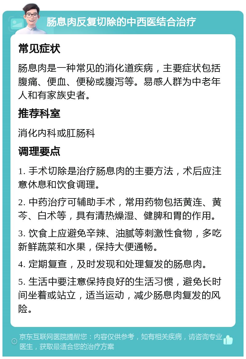 肠息肉反复切除的中西医结合治疗 常见症状 肠息肉是一种常见的消化道疾病，主要症状包括腹痛、便血、便秘或腹泻等。易感人群为中老年人和有家族史者。 推荐科室 消化内科或肛肠科 调理要点 1. 手术切除是治疗肠息肉的主要方法，术后应注意休息和饮食调理。 2. 中药治疗可辅助手术，常用药物包括黄连、黄芩、白术等，具有清热燥湿、健脾和胃的作用。 3. 饮食上应避免辛辣、油腻等刺激性食物，多吃新鲜蔬菜和水果，保持大便通畅。 4. 定期复查，及时发现和处理复发的肠息肉。 5. 生活中要注意保持良好的生活习惯，避免长时间坐着或站立，适当运动，减少肠息肉复发的风险。