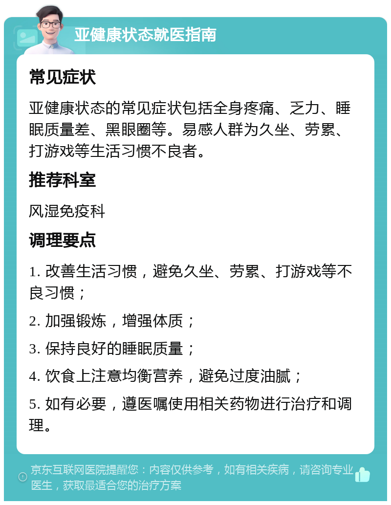 亚健康状态就医指南 常见症状 亚健康状态的常见症状包括全身疼痛、乏力、睡眠质量差、黑眼圈等。易感人群为久坐、劳累、打游戏等生活习惯不良者。 推荐科室 风湿免疫科 调理要点 1. 改善生活习惯，避免久坐、劳累、打游戏等不良习惯； 2. 加强锻炼，增强体质； 3. 保持良好的睡眠质量； 4. 饮食上注意均衡营养，避免过度油腻； 5. 如有必要，遵医嘱使用相关药物进行治疗和调理。