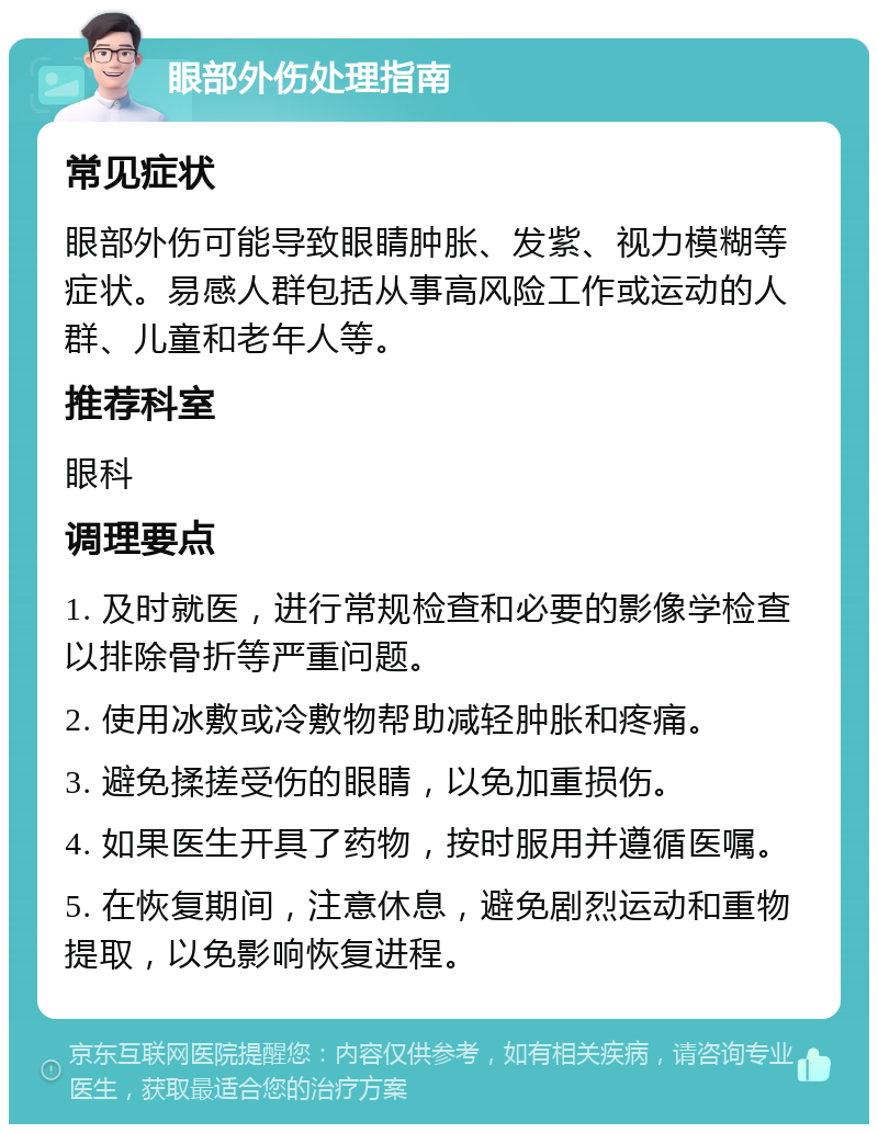 眼部外伤处理指南 常见症状 眼部外伤可能导致眼睛肿胀、发紫、视力模糊等症状。易感人群包括从事高风险工作或运动的人群、儿童和老年人等。 推荐科室 眼科 调理要点 1. 及时就医，进行常规检查和必要的影像学检查以排除骨折等严重问题。 2. 使用冰敷或冷敷物帮助减轻肿胀和疼痛。 3. 避免揉搓受伤的眼睛，以免加重损伤。 4. 如果医生开具了药物，按时服用并遵循医嘱。 5. 在恢复期间，注意休息，避免剧烈运动和重物提取，以免影响恢复进程。