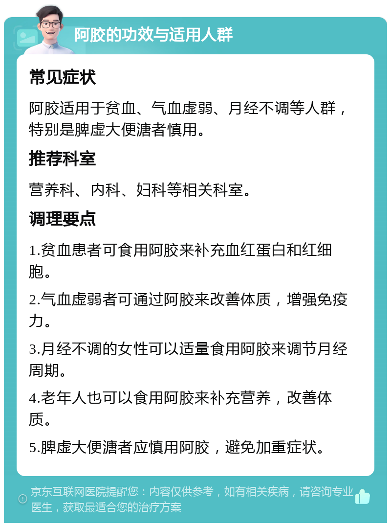 阿胶的功效与适用人群 常见症状 阿胶适用于贫血、气血虚弱、月经不调等人群，特别是脾虚大便溏者慎用。 推荐科室 营养科、内科、妇科等相关科室。 调理要点 1.贫血患者可食用阿胶来补充血红蛋白和红细胞。 2.气血虚弱者可通过阿胶来改善体质，增强免疫力。 3.月经不调的女性可以适量食用阿胶来调节月经周期。 4.老年人也可以食用阿胶来补充营养，改善体质。 5.脾虚大便溏者应慎用阿胶，避免加重症状。