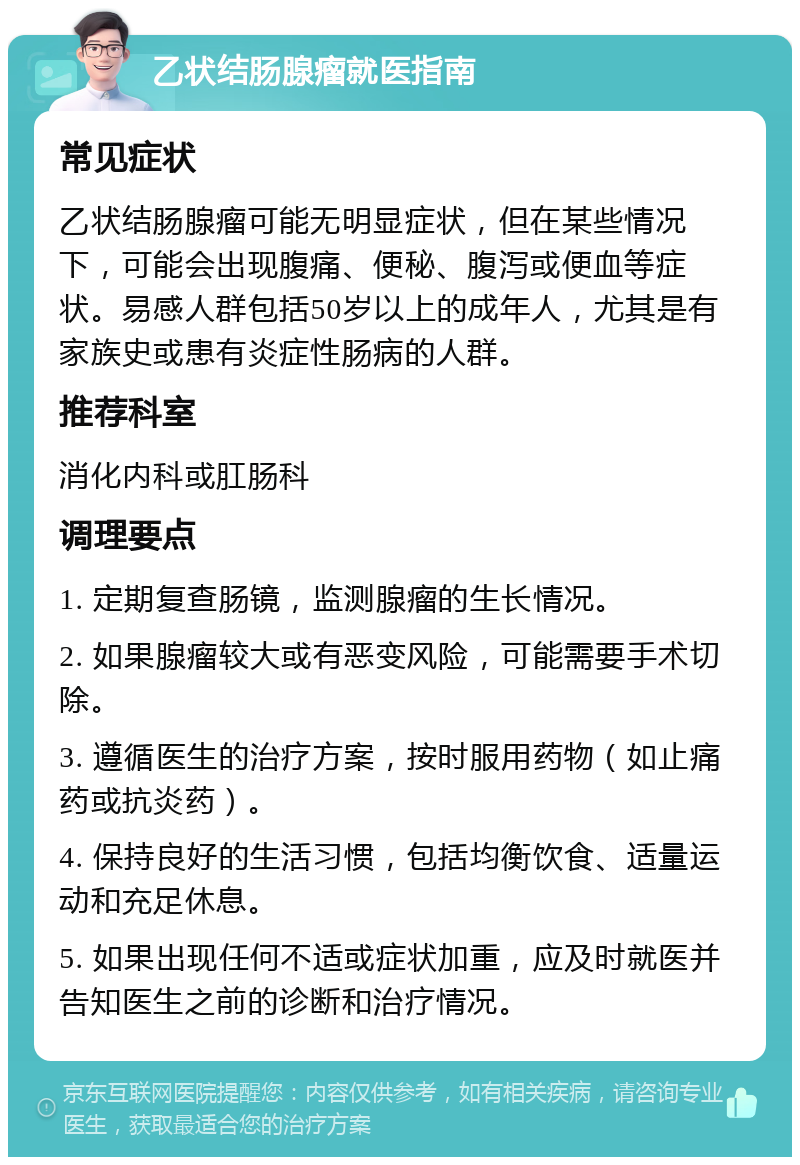 乙状结肠腺瘤就医指南 常见症状 乙状结肠腺瘤可能无明显症状，但在某些情况下，可能会出现腹痛、便秘、腹泻或便血等症状。易感人群包括50岁以上的成年人，尤其是有家族史或患有炎症性肠病的人群。 推荐科室 消化内科或肛肠科 调理要点 1. 定期复查肠镜，监测腺瘤的生长情况。 2. 如果腺瘤较大或有恶变风险，可能需要手术切除。 3. 遵循医生的治疗方案，按时服用药物（如止痛药或抗炎药）。 4. 保持良好的生活习惯，包括均衡饮食、适量运动和充足休息。 5. 如果出现任何不适或症状加重，应及时就医并告知医生之前的诊断和治疗情况。