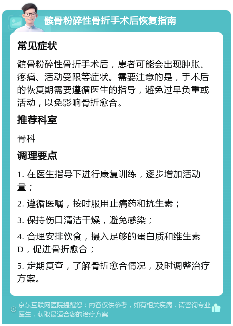 髌骨粉碎性骨折手术后恢复指南 常见症状 髌骨粉碎性骨折手术后，患者可能会出现肿胀、疼痛、活动受限等症状。需要注意的是，手术后的恢复期需要遵循医生的指导，避免过早负重或活动，以免影响骨折愈合。 推荐科室 骨科 调理要点 1. 在医生指导下进行康复训练，逐步增加活动量； 2. 遵循医嘱，按时服用止痛药和抗生素； 3. 保持伤口清洁干燥，避免感染； 4. 合理安排饮食，摄入足够的蛋白质和维生素D，促进骨折愈合； 5. 定期复查，了解骨折愈合情况，及时调整治疗方案。