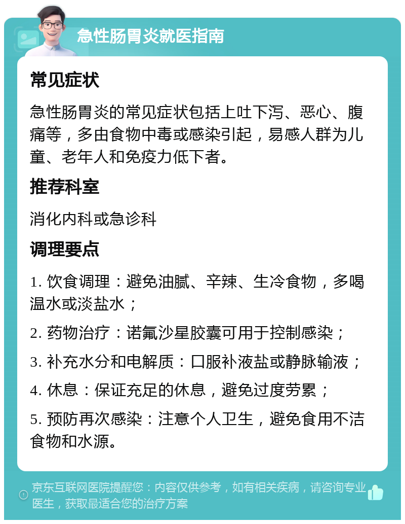 急性肠胃炎就医指南 常见症状 急性肠胃炎的常见症状包括上吐下泻、恶心、腹痛等，多由食物中毒或感染引起，易感人群为儿童、老年人和免疫力低下者。 推荐科室 消化内科或急诊科 调理要点 1. 饮食调理：避免油腻、辛辣、生冷食物，多喝温水或淡盐水； 2. 药物治疗：诺氟沙星胶囊可用于控制感染； 3. 补充水分和电解质：口服补液盐或静脉输液； 4. 休息：保证充足的休息，避免过度劳累； 5. 预防再次感染：注意个人卫生，避免食用不洁食物和水源。