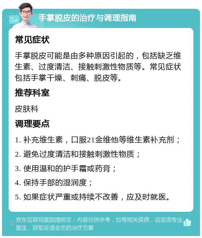 手掌脱皮的治疗与调理指南 常见症状 手掌脱皮可能是由多种原因引起的，包括缺乏维生素、过度清洁、接触刺激性物质等。常见症状包括手掌干燥、刺痛、脱皮等。 推荐科室 皮肤科 调理要点 1. 补充维生素，口服21金维他等维生素补充剂； 2. 避免过度清洁和接触刺激性物质； 3. 使用温和的护手霜或药膏； 4. 保持手部的湿润度； 5. 如果症状严重或持续不改善，应及时就医。