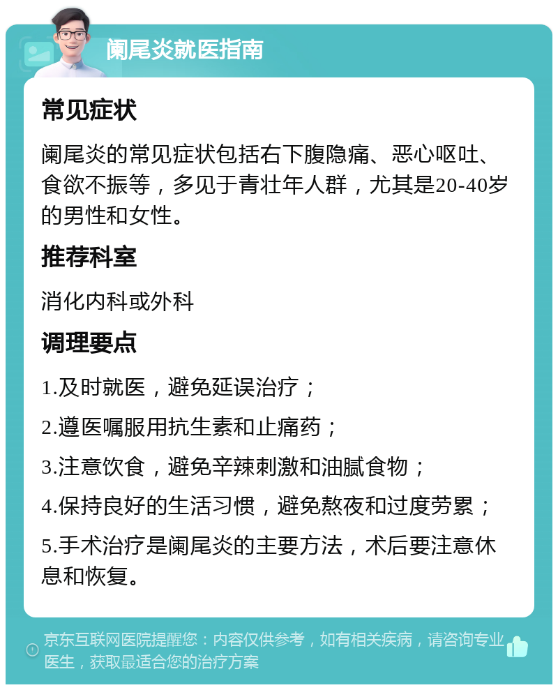 阑尾炎就医指南 常见症状 阑尾炎的常见症状包括右下腹隐痛、恶心呕吐、食欲不振等，多见于青壮年人群，尤其是20-40岁的男性和女性。 推荐科室 消化内科或外科 调理要点 1.及时就医，避免延误治疗； 2.遵医嘱服用抗生素和止痛药； 3.注意饮食，避免辛辣刺激和油腻食物； 4.保持良好的生活习惯，避免熬夜和过度劳累； 5.手术治疗是阑尾炎的主要方法，术后要注意休息和恢复。