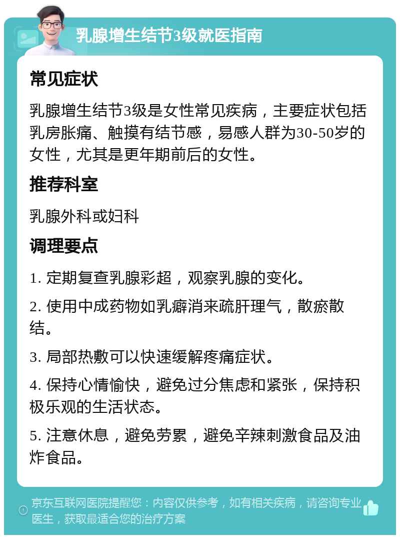 乳腺增生结节3级就医指南 常见症状 乳腺增生结节3级是女性常见疾病，主要症状包括乳房胀痛、触摸有结节感，易感人群为30-50岁的女性，尤其是更年期前后的女性。 推荐科室 乳腺外科或妇科 调理要点 1. 定期复查乳腺彩超，观察乳腺的变化。 2. 使用中成药物如乳癖消来疏肝理气，散瘀散结。 3. 局部热敷可以快速缓解疼痛症状。 4. 保持心情愉快，避免过分焦虑和紧张，保持积极乐观的生活状态。 5. 注意休息，避免劳累，避免辛辣刺激食品及油炸食品。