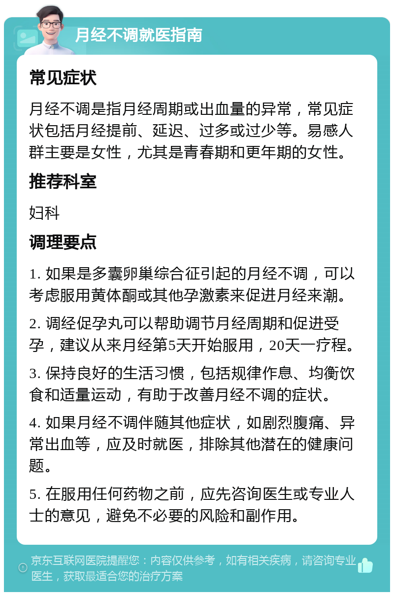 月经不调就医指南 常见症状 月经不调是指月经周期或出血量的异常，常见症状包括月经提前、延迟、过多或过少等。易感人群主要是女性，尤其是青春期和更年期的女性。 推荐科室 妇科 调理要点 1. 如果是多囊卵巢综合征引起的月经不调，可以考虑服用黄体酮或其他孕激素来促进月经来潮。 2. 调经促孕丸可以帮助调节月经周期和促进受孕，建议从来月经第5天开始服用，20天一疗程。 3. 保持良好的生活习惯，包括规律作息、均衡饮食和适量运动，有助于改善月经不调的症状。 4. 如果月经不调伴随其他症状，如剧烈腹痛、异常出血等，应及时就医，排除其他潜在的健康问题。 5. 在服用任何药物之前，应先咨询医生或专业人士的意见，避免不必要的风险和副作用。