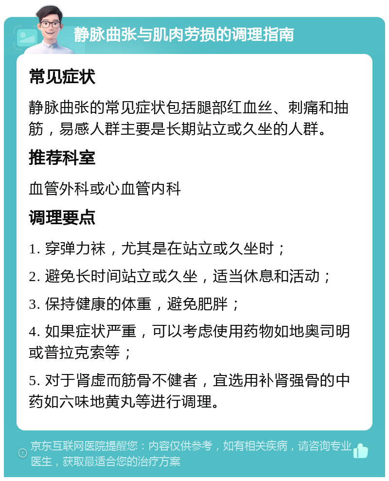 静脉曲张与肌肉劳损的调理指南 常见症状 静脉曲张的常见症状包括腿部红血丝、刺痛和抽筋，易感人群主要是长期站立或久坐的人群。 推荐科室 血管外科或心血管内科 调理要点 1. 穿弹力袜，尤其是在站立或久坐时； 2. 避免长时间站立或久坐，适当休息和活动； 3. 保持健康的体重，避免肥胖； 4. 如果症状严重，可以考虑使用药物如地奥司明或普拉克索等； 5. 对于肾虚而筋骨不健者，宜选用补肾强骨的中药如六味地黄丸等进行调理。