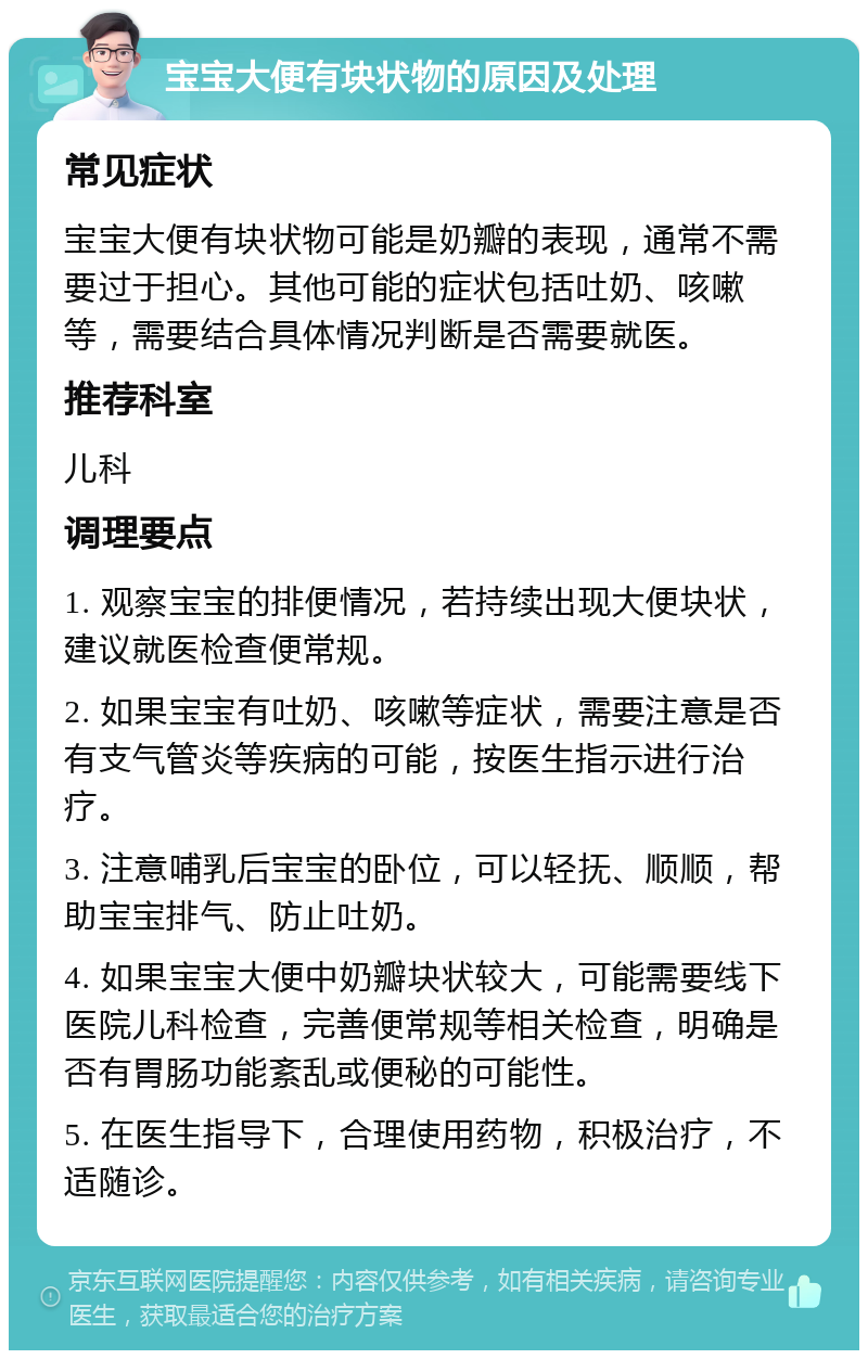 宝宝大便有块状物的原因及处理 常见症状 宝宝大便有块状物可能是奶瓣的表现，通常不需要过于担心。其他可能的症状包括吐奶、咳嗽等，需要结合具体情况判断是否需要就医。 推荐科室 儿科 调理要点 1. 观察宝宝的排便情况，若持续出现大便块状，建议就医检查便常规。 2. 如果宝宝有吐奶、咳嗽等症状，需要注意是否有支气管炎等疾病的可能，按医生指示进行治疗。 3. 注意哺乳后宝宝的卧位，可以轻抚、顺顺，帮助宝宝排气、防止吐奶。 4. 如果宝宝大便中奶瓣块状较大，可能需要线下医院儿科检查，完善便常规等相关检查，明确是否有胃肠功能紊乱或便秘的可能性。 5. 在医生指导下，合理使用药物，积极治疗，不适随诊。