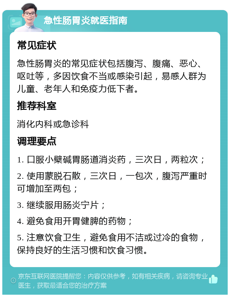 急性肠胃炎就医指南 常见症状 急性肠胃炎的常见症状包括腹泻、腹痛、恶心、呕吐等，多因饮食不当或感染引起，易感人群为儿童、老年人和免疫力低下者。 推荐科室 消化内科或急诊科 调理要点 1. 口服小檗碱胃肠道消炎药，三次日，两粒次； 2. 使用蒙脱石散，三次日，一包次，腹泻严重时可增加至两包； 3. 继续服用肠炎宁片； 4. 避免食用开胃健脾的药物； 5. 注意饮食卫生，避免食用不洁或过冷的食物，保持良好的生活习惯和饮食习惯。