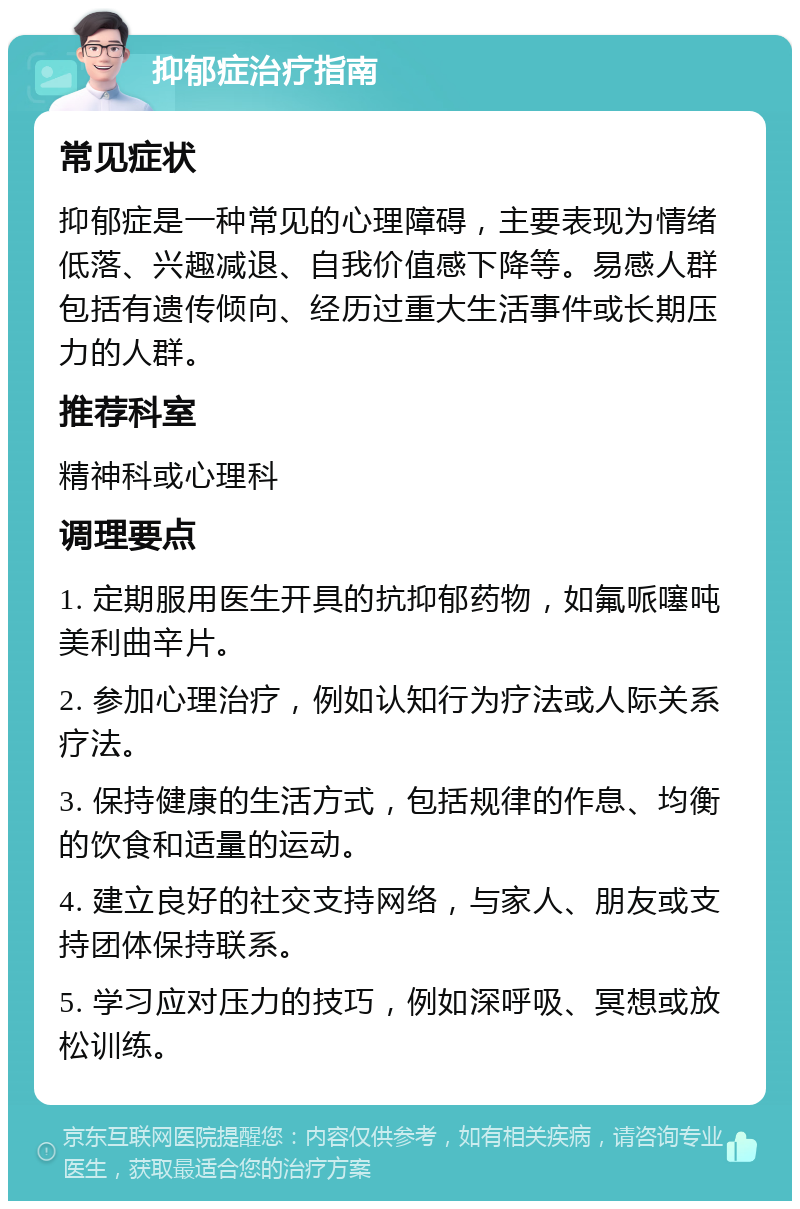 抑郁症治疗指南 常见症状 抑郁症是一种常见的心理障碍，主要表现为情绪低落、兴趣减退、自我价值感下降等。易感人群包括有遗传倾向、经历过重大生活事件或长期压力的人群。 推荐科室 精神科或心理科 调理要点 1. 定期服用医生开具的抗抑郁药物，如氟哌噻吨美利曲辛片。 2. 参加心理治疗，例如认知行为疗法或人际关系疗法。 3. 保持健康的生活方式，包括规律的作息、均衡的饮食和适量的运动。 4. 建立良好的社交支持网络，与家人、朋友或支持团体保持联系。 5. 学习应对压力的技巧，例如深呼吸、冥想或放松训练。