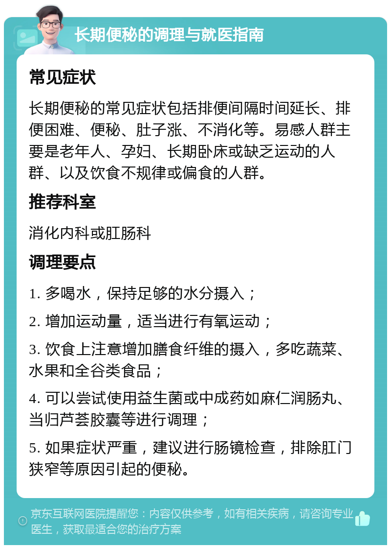 长期便秘的调理与就医指南 常见症状 长期便秘的常见症状包括排便间隔时间延长、排便困难、便秘、肚子涨、不消化等。易感人群主要是老年人、孕妇、长期卧床或缺乏运动的人群、以及饮食不规律或偏食的人群。 推荐科室 消化内科或肛肠科 调理要点 1. 多喝水，保持足够的水分摄入； 2. 增加运动量，适当进行有氧运动； 3. 饮食上注意增加膳食纤维的摄入，多吃蔬菜、水果和全谷类食品； 4. 可以尝试使用益生菌或中成药如麻仁润肠丸、当归芦荟胶囊等进行调理； 5. 如果症状严重，建议进行肠镜检查，排除肛门狭窄等原因引起的便秘。