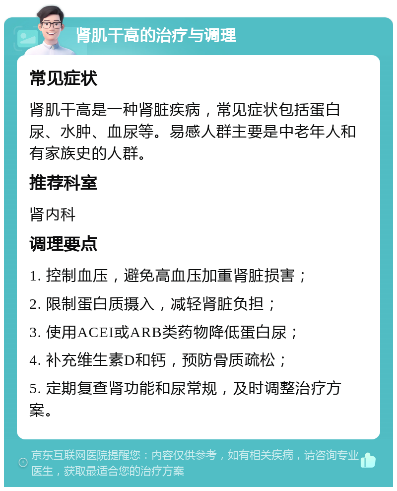 肾肌干高的治疗与调理 常见症状 肾肌干高是一种肾脏疾病，常见症状包括蛋白尿、水肿、血尿等。易感人群主要是中老年人和有家族史的人群。 推荐科室 肾内科 调理要点 1. 控制血压，避免高血压加重肾脏损害； 2. 限制蛋白质摄入，减轻肾脏负担； 3. 使用ACEI或ARB类药物降低蛋白尿； 4. 补充维生素D和钙，预防骨质疏松； 5. 定期复查肾功能和尿常规，及时调整治疗方案。