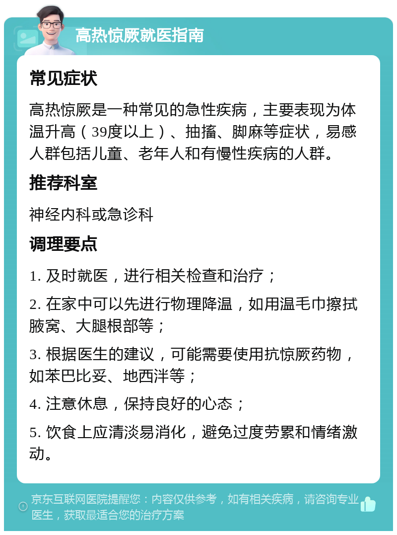 高热惊厥就医指南 常见症状 高热惊厥是一种常见的急性疾病，主要表现为体温升高（39度以上）、抽搐、脚麻等症状，易感人群包括儿童、老年人和有慢性疾病的人群。 推荐科室 神经内科或急诊科 调理要点 1. 及时就医，进行相关检查和治疗； 2. 在家中可以先进行物理降温，如用温毛巾擦拭腋窝、大腿根部等； 3. 根据医生的建议，可能需要使用抗惊厥药物，如苯巴比妥、地西泮等； 4. 注意休息，保持良好的心态； 5. 饮食上应清淡易消化，避免过度劳累和情绪激动。