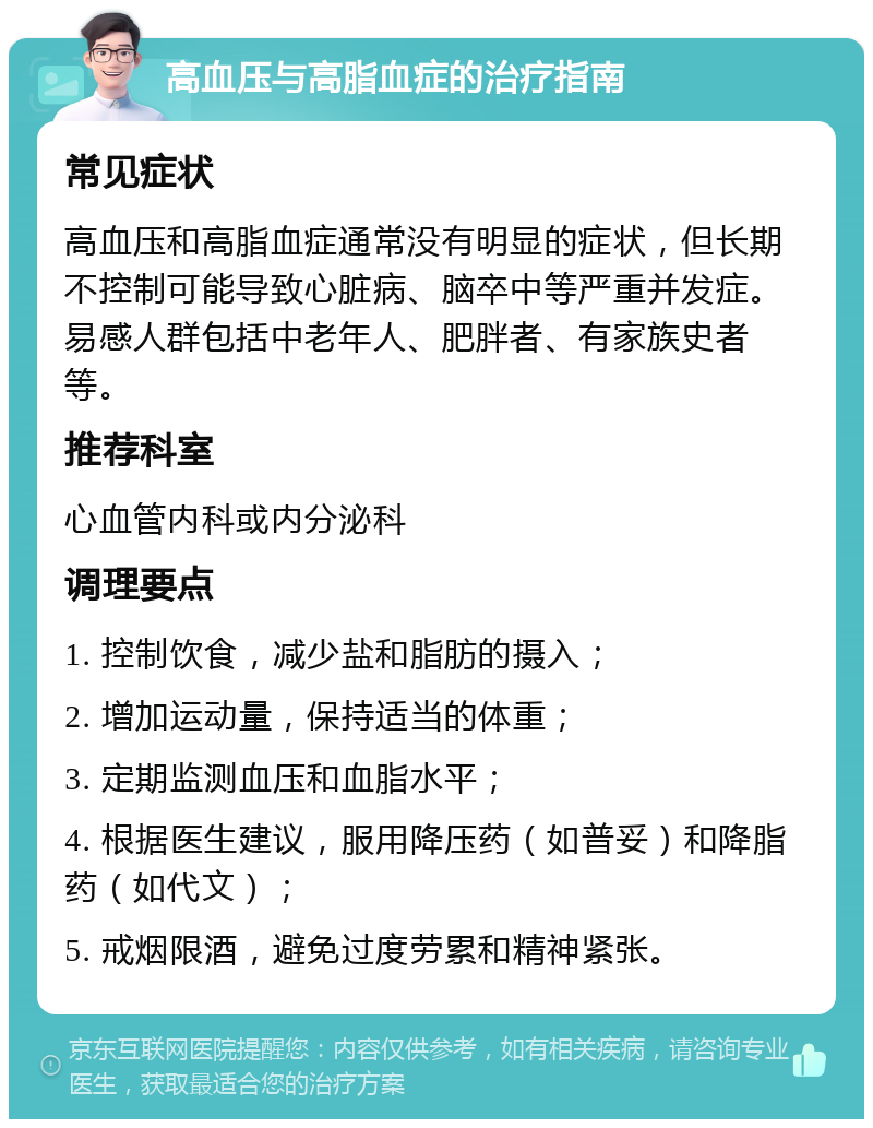 高血压与高脂血症的治疗指南 常见症状 高血压和高脂血症通常没有明显的症状，但长期不控制可能导致心脏病、脑卒中等严重并发症。易感人群包括中老年人、肥胖者、有家族史者等。 推荐科室 心血管内科或内分泌科 调理要点 1. 控制饮食，减少盐和脂肪的摄入； 2. 增加运动量，保持适当的体重； 3. 定期监测血压和血脂水平； 4. 根据医生建议，服用降压药（如普妥）和降脂药（如代文）； 5. 戒烟限酒，避免过度劳累和精神紧张。