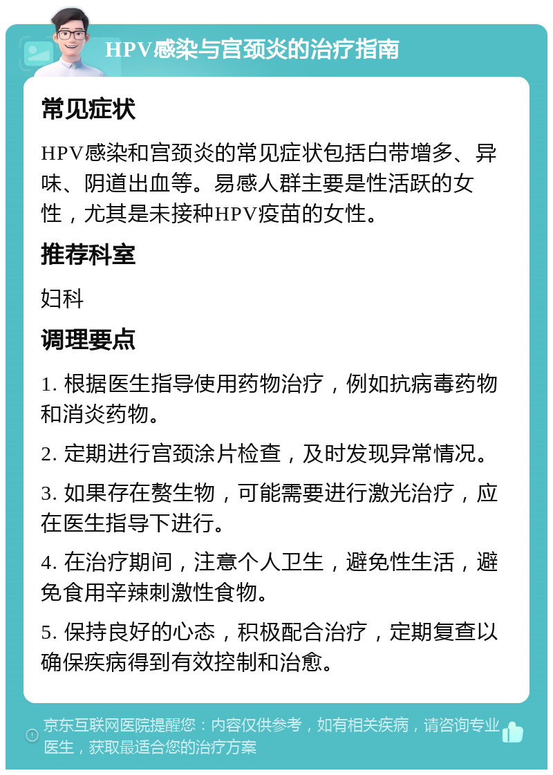 HPV感染与宫颈炎的治疗指南 常见症状 HPV感染和宫颈炎的常见症状包括白带增多、异味、阴道出血等。易感人群主要是性活跃的女性，尤其是未接种HPV疫苗的女性。 推荐科室 妇科 调理要点 1. 根据医生指导使用药物治疗，例如抗病毒药物和消炎药物。 2. 定期进行宫颈涂片检查，及时发现异常情况。 3. 如果存在赘生物，可能需要进行激光治疗，应在医生指导下进行。 4. 在治疗期间，注意个人卫生，避免性生活，避免食用辛辣刺激性食物。 5. 保持良好的心态，积极配合治疗，定期复查以确保疾病得到有效控制和治愈。