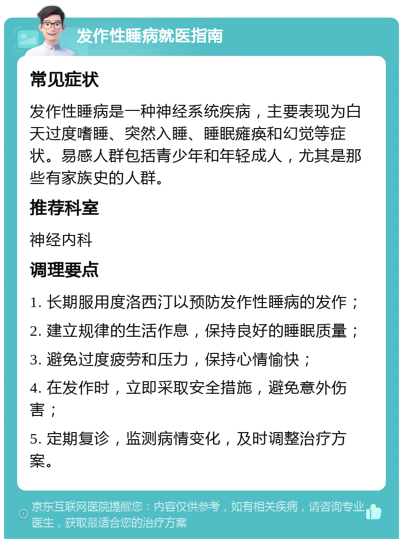 发作性睡病就医指南 常见症状 发作性睡病是一种神经系统疾病，主要表现为白天过度嗜睡、突然入睡、睡眠瘫痪和幻觉等症状。易感人群包括青少年和年轻成人，尤其是那些有家族史的人群。 推荐科室 神经内科 调理要点 1. 长期服用度洛西汀以预防发作性睡病的发作； 2. 建立规律的生活作息，保持良好的睡眠质量； 3. 避免过度疲劳和压力，保持心情愉快； 4. 在发作时，立即采取安全措施，避免意外伤害； 5. 定期复诊，监测病情变化，及时调整治疗方案。