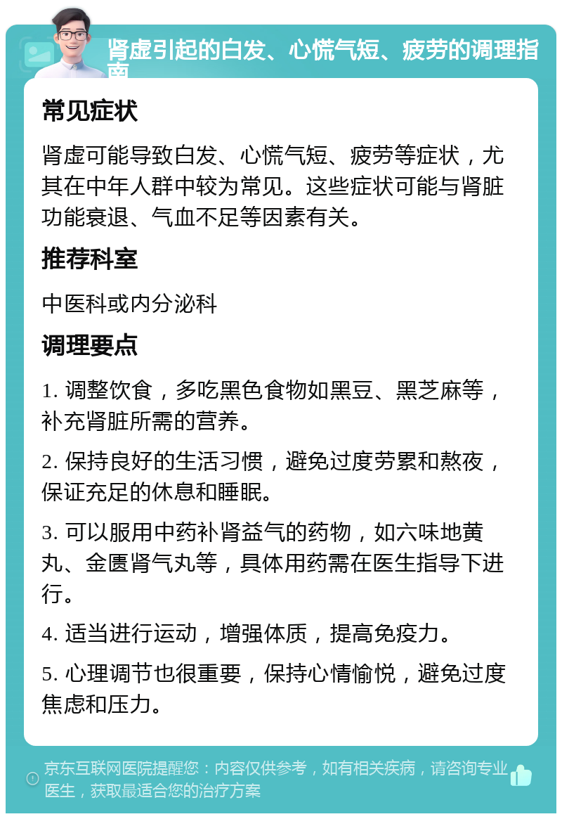 肾虚引起的白发、心慌气短、疲劳的调理指南 常见症状 肾虚可能导致白发、心慌气短、疲劳等症状，尤其在中年人群中较为常见。这些症状可能与肾脏功能衰退、气血不足等因素有关。 推荐科室 中医科或内分泌科 调理要点 1. 调整饮食，多吃黑色食物如黑豆、黑芝麻等，补充肾脏所需的营养。 2. 保持良好的生活习惯，避免过度劳累和熬夜，保证充足的休息和睡眠。 3. 可以服用中药补肾益气的药物，如六味地黄丸、金匮肾气丸等，具体用药需在医生指导下进行。 4. 适当进行运动，增强体质，提高免疫力。 5. 心理调节也很重要，保持心情愉悦，避免过度焦虑和压力。