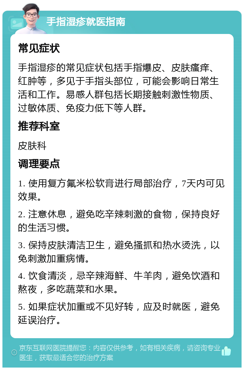 手指湿疹就医指南 常见症状 手指湿疹的常见症状包括手指爆皮、皮肤瘙痒、红肿等，多见于手指头部位，可能会影响日常生活和工作。易感人群包括长期接触刺激性物质、过敏体质、免疫力低下等人群。 推荐科室 皮肤科 调理要点 1. 使用复方氟米松软膏进行局部治疗，7天内可见效果。 2. 注意休息，避免吃辛辣刺激的食物，保持良好的生活习惯。 3. 保持皮肤清洁卫生，避免搔抓和热水烫洗，以免刺激加重病情。 4. 饮食清淡，忌辛辣海鲜、牛羊肉，避免饮酒和熬夜，多吃蔬菜和水果。 5. 如果症状加重或不见好转，应及时就医，避免延误治疗。