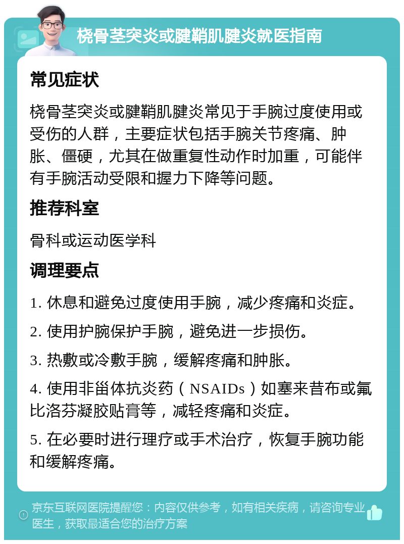 桡骨茎突炎或腱鞘肌腱炎就医指南 常见症状 桡骨茎突炎或腱鞘肌腱炎常见于手腕过度使用或受伤的人群，主要症状包括手腕关节疼痛、肿胀、僵硬，尤其在做重复性动作时加重，可能伴有手腕活动受限和握力下降等问题。 推荐科室 骨科或运动医学科 调理要点 1. 休息和避免过度使用手腕，减少疼痛和炎症。 2. 使用护腕保护手腕，避免进一步损伤。 3. 热敷或冷敷手腕，缓解疼痛和肿胀。 4. 使用非甾体抗炎药（NSAIDs）如塞来昔布或氟比洛芬凝胶贴膏等，减轻疼痛和炎症。 5. 在必要时进行理疗或手术治疗，恢复手腕功能和缓解疼痛。