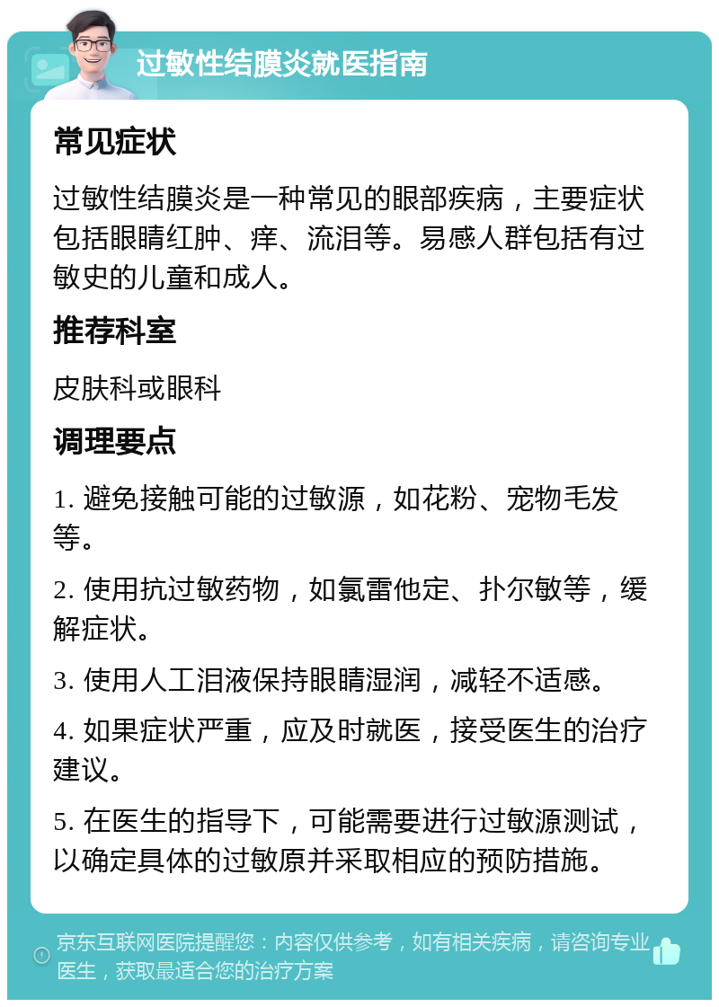 过敏性结膜炎就医指南 常见症状 过敏性结膜炎是一种常见的眼部疾病，主要症状包括眼睛红肿、痒、流泪等。易感人群包括有过敏史的儿童和成人。 推荐科室 皮肤科或眼科 调理要点 1. 避免接触可能的过敏源，如花粉、宠物毛发等。 2. 使用抗过敏药物，如氯雷他定、扑尔敏等，缓解症状。 3. 使用人工泪液保持眼睛湿润，减轻不适感。 4. 如果症状严重，应及时就医，接受医生的治疗建议。 5. 在医生的指导下，可能需要进行过敏源测试，以确定具体的过敏原并采取相应的预防措施。