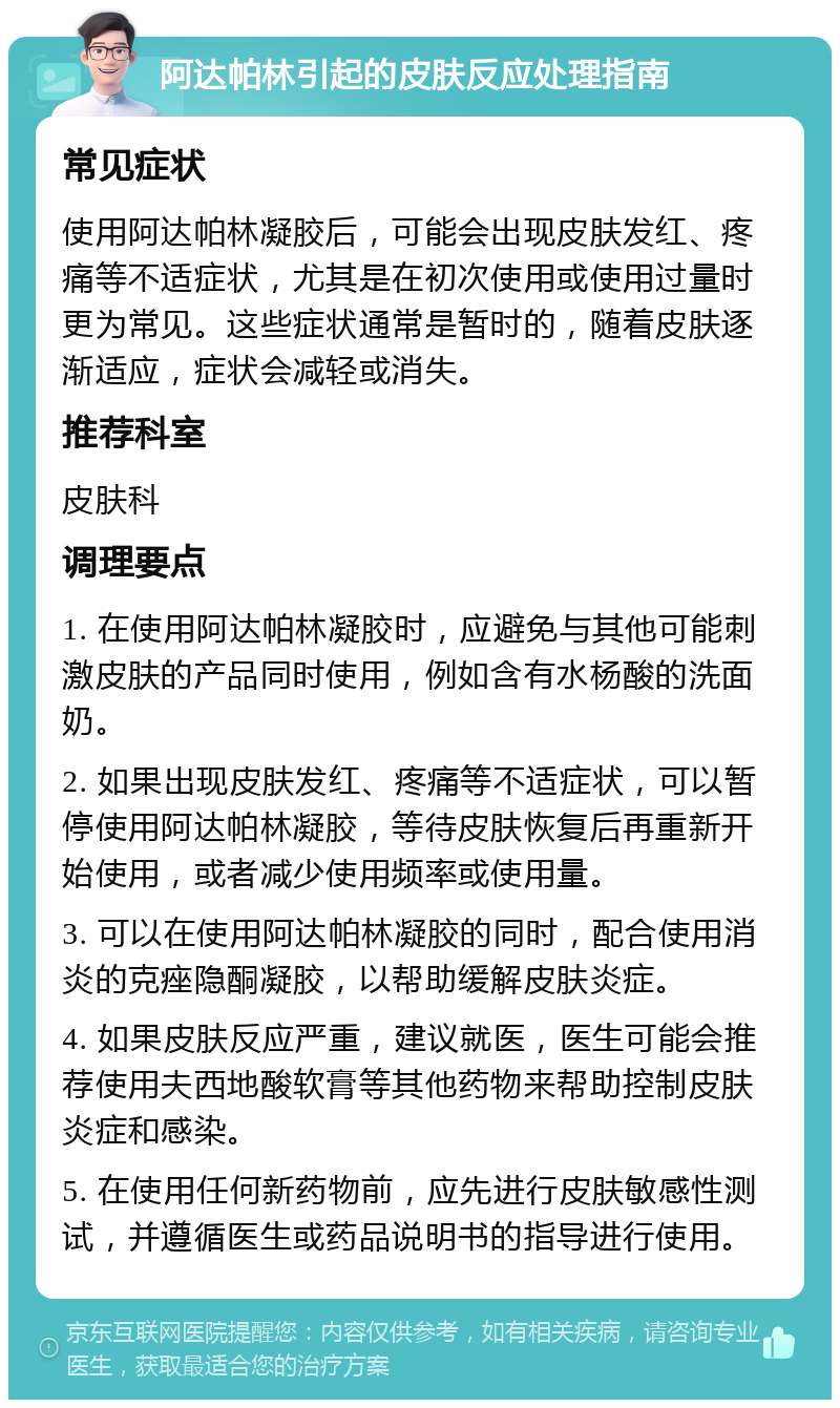 阿达帕林引起的皮肤反应处理指南 常见症状 使用阿达帕林凝胶后，可能会出现皮肤发红、疼痛等不适症状，尤其是在初次使用或使用过量时更为常见。这些症状通常是暂时的，随着皮肤逐渐适应，症状会减轻或消失。 推荐科室 皮肤科 调理要点 1. 在使用阿达帕林凝胶时，应避免与其他可能刺激皮肤的产品同时使用，例如含有水杨酸的洗面奶。 2. 如果出现皮肤发红、疼痛等不适症状，可以暂停使用阿达帕林凝胶，等待皮肤恢复后再重新开始使用，或者减少使用频率或使用量。 3. 可以在使用阿达帕林凝胶的同时，配合使用消炎的克痤隐酮凝胶，以帮助缓解皮肤炎症。 4. 如果皮肤反应严重，建议就医，医生可能会推荐使用夫西地酸软膏等其他药物来帮助控制皮肤炎症和感染。 5. 在使用任何新药物前，应先进行皮肤敏感性测试，并遵循医生或药品说明书的指导进行使用。