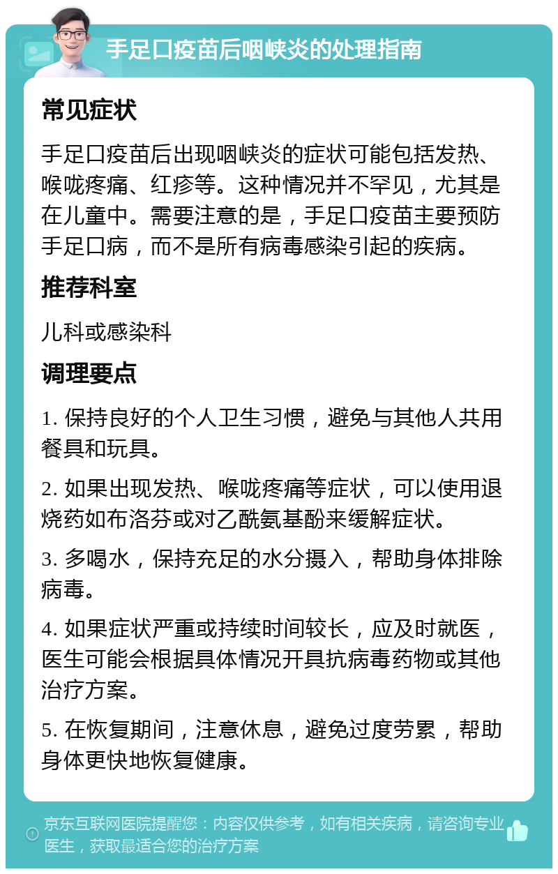 手足口疫苗后咽峡炎的处理指南 常见症状 手足口疫苗后出现咽峡炎的症状可能包括发热、喉咙疼痛、红疹等。这种情况并不罕见，尤其是在儿童中。需要注意的是，手足口疫苗主要预防手足口病，而不是所有病毒感染引起的疾病。 推荐科室 儿科或感染科 调理要点 1. 保持良好的个人卫生习惯，避免与其他人共用餐具和玩具。 2. 如果出现发热、喉咙疼痛等症状，可以使用退烧药如布洛芬或对乙酰氨基酚来缓解症状。 3. 多喝水，保持充足的水分摄入，帮助身体排除病毒。 4. 如果症状严重或持续时间较长，应及时就医，医生可能会根据具体情况开具抗病毒药物或其他治疗方案。 5. 在恢复期间，注意休息，避免过度劳累，帮助身体更快地恢复健康。