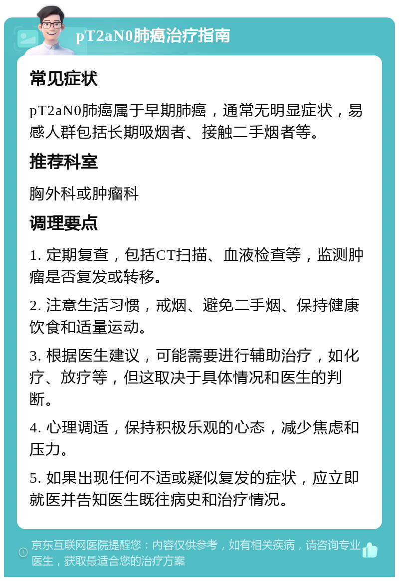 pT2aN0肺癌治疗指南 常见症状 pT2aN0肺癌属于早期肺癌，通常无明显症状，易感人群包括长期吸烟者、接触二手烟者等。 推荐科室 胸外科或肿瘤科 调理要点 1. 定期复查，包括CT扫描、血液检查等，监测肿瘤是否复发或转移。 2. 注意生活习惯，戒烟、避免二手烟、保持健康饮食和适量运动。 3. 根据医生建议，可能需要进行辅助治疗，如化疗、放疗等，但这取决于具体情况和医生的判断。 4. 心理调适，保持积极乐观的心态，减少焦虑和压力。 5. 如果出现任何不适或疑似复发的症状，应立即就医并告知医生既往病史和治疗情况。