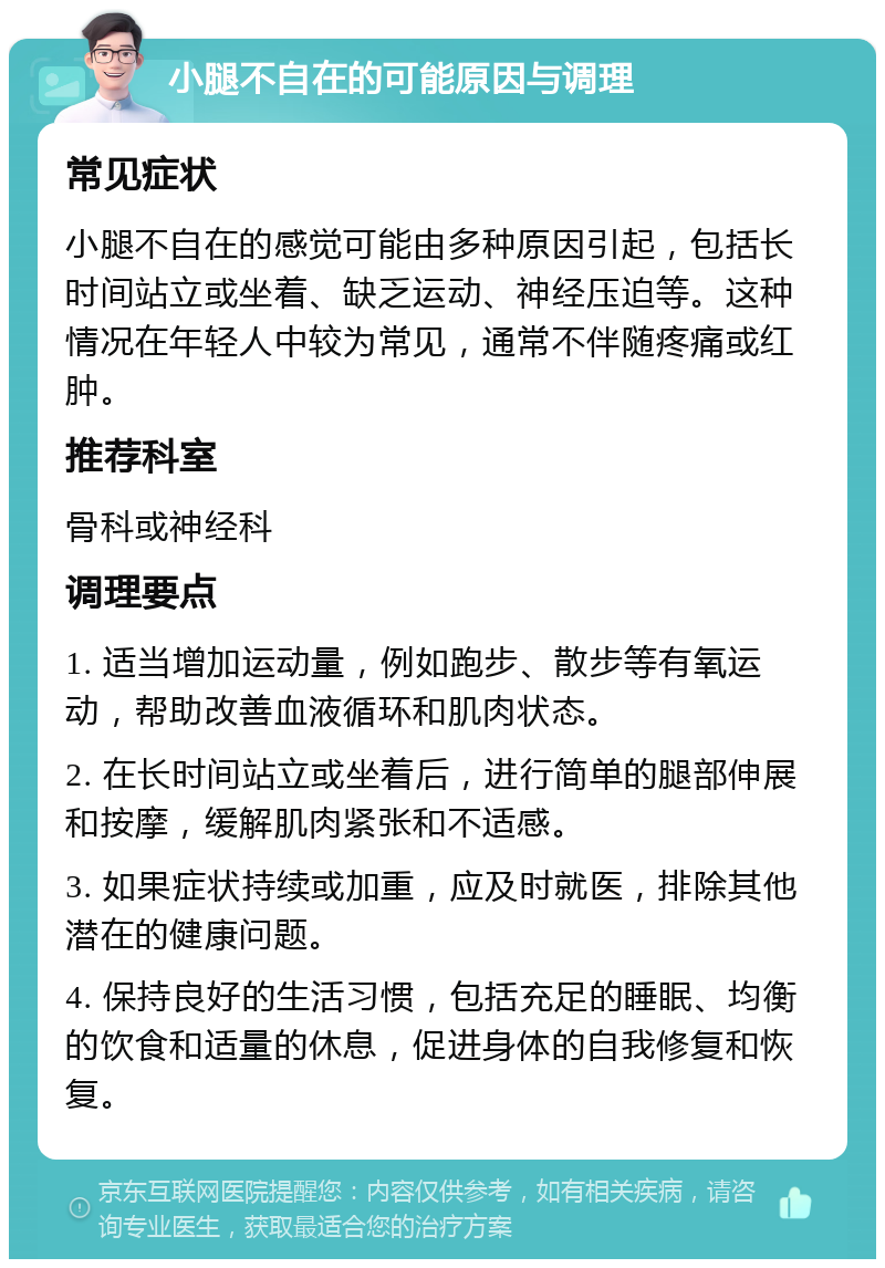 小腿不自在的可能原因与调理 常见症状 小腿不自在的感觉可能由多种原因引起，包括长时间站立或坐着、缺乏运动、神经压迫等。这种情况在年轻人中较为常见，通常不伴随疼痛或红肿。 推荐科室 骨科或神经科 调理要点 1. 适当增加运动量，例如跑步、散步等有氧运动，帮助改善血液循环和肌肉状态。 2. 在长时间站立或坐着后，进行简单的腿部伸展和按摩，缓解肌肉紧张和不适感。 3. 如果症状持续或加重，应及时就医，排除其他潜在的健康问题。 4. 保持良好的生活习惯，包括充足的睡眠、均衡的饮食和适量的休息，促进身体的自我修复和恢复。