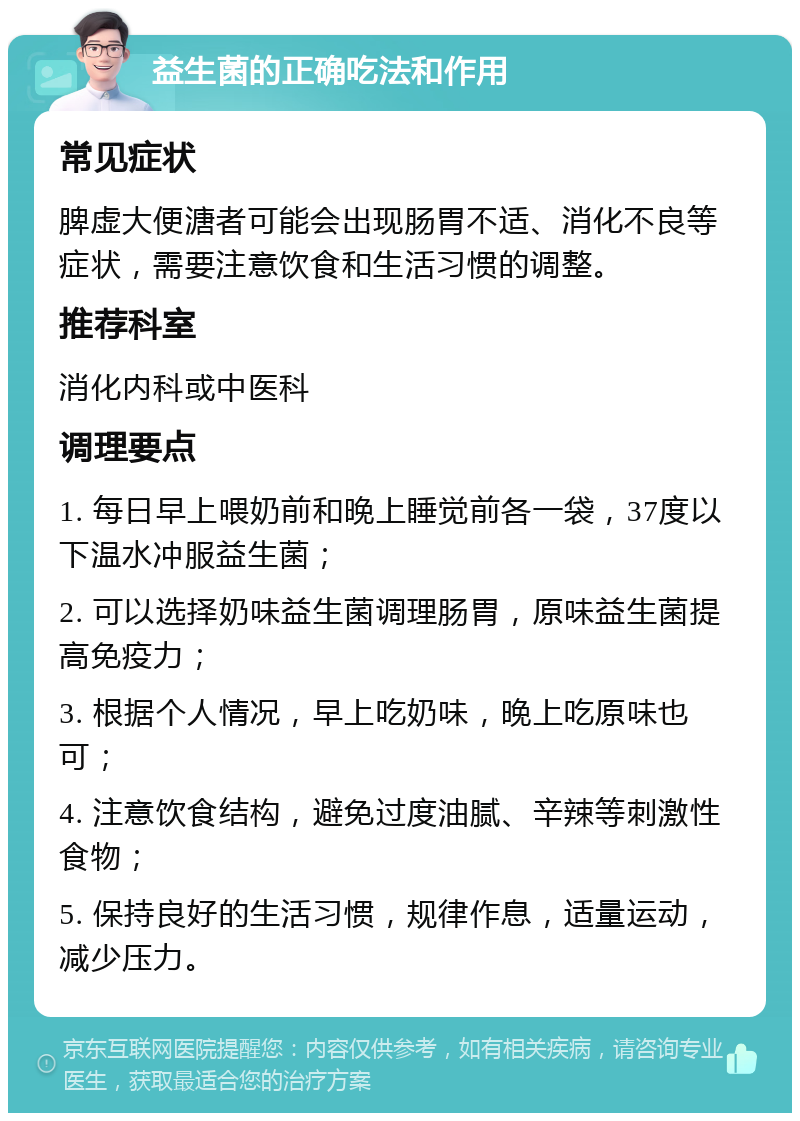 益生菌的正确吃法和作用 常见症状 脾虚大便溏者可能会出现肠胃不适、消化不良等症状，需要注意饮食和生活习惯的调整。 推荐科室 消化内科或中医科 调理要点 1. 每日早上喂奶前和晚上睡觉前各一袋，37度以下温水冲服益生菌； 2. 可以选择奶味益生菌调理肠胃，原味益生菌提高免疫力； 3. 根据个人情况，早上吃奶味，晚上吃原味也可； 4. 注意饮食结构，避免过度油腻、辛辣等刺激性食物； 5. 保持良好的生活习惯，规律作息，适量运动，减少压力。