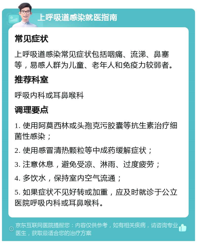 上呼吸道感染就医指南 常见症状 上呼吸道感染常见症状包括咽痛、流涕、鼻塞等，易感人群为儿童、老年人和免疫力较弱者。 推荐科室 呼吸内科或耳鼻喉科 调理要点 1. 使用阿莫西林或头孢克污胶囊等抗生素治疗细菌性感染； 2. 使用感冒清热颗粒等中成药缓解症状； 3. 注意休息，避免受凉、淋雨、过度疲劳； 4. 多饮水，保持室内空气流通； 5. 如果症状不见好转或加重，应及时就诊于公立医院呼吸内科或耳鼻喉科。